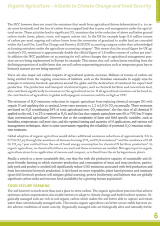 Climate Change Guide
Organic Agriculture – A Guide to Climate Change and Food Security


The IPCC however does not count the emissions that result from agricultural driven deforestation (i.e. to cre-
ate more farmland) and the loss of carbon from cropped land due to poor soil management under the agricul-
tural sector. These activities lead to significant CO2 emissions due to the reduction of above and below ground
carbon stocks (trees, plants, roots, soil organic matter etc). In the UK for example large (1.6 million tonnes
of carbon per year) ongoing soil carbon losses from the conversion of grassland to arable land are concealed
within the Land Use, Land Use Change and Forestry (LULUCF) accounting category rather than acknowledged
as farming emissions under the agriculture accounting category5. This means that the actual figure for UK ag-
riculture’s CO2 emissions is approximately double the official figure of 1.8 million tonnes of carbon per year6.
In addition the IPCC guidelines on accounting for soil carbon changes due to agricultural management prac-
tices are not being implemented in Europe for example. This means that soil carbon losses resulting from the
declining proportion of arable farms that use soil carbon sequestering practices such as temporary grass leys or
livestock manure are not being reported6.
There are also major soil carbon impacts of agricultural systems overseas. Millions of tonnes of carbon are
being emitted from the ongoing conversion of habitats, such as the Brazilian savannahs to supply soya for
example to intensive livestock operations around the globe and the destruction of rainforest for export beef
production. The production and transport of external inputs, such as chemical fertilizer and concentrate feed,
also contribute significantly to emissions in the agricultural sector. If all agricultural emissions are factored-in,
the contribution of agriculture to global anthropogenic emissions could be as high as 32%6.
The estimates of N2O emissions reductions in organic agriculture from replacing chemical nitrogen (N) with
organic N and applying this at optimal, lower rates amounts to 1.2 to1.6 Gt CO2 eq annually. These estimates
are based on N2O contributing 38% of total agricultural non- CO2 emissions7, the fact that of all chemical N
applied to the soil, 1 to 2% is emitted as N2O, and the fact that organic agriculture uses 60 to 70% less N input
than conventional agriculture3. However due to the complexity of farm and field specific variables, such as
humidity, temperature, soil pore-size, and the optimal timing and quantity of N applications and various soil
management techniques, there is some uncertainty regarding the reliability of potential N2O emission reduc-
tion estimates.
Global adoption of organic agriculture would deliver additional emissions reductions of approximately. 0.6 to
0.7 Gt CO2 eq through the avoidance of biomass burning (CH4 and N2O emissions)10 and the avoidance of 0.41
Gt CO2 eq / year emitted from the use of fossil energy consumption for chemical N fertilizer production9. In
organic agriculture, no chemical fertilizers are used and these emissions are avoided. Nitrogen input in organic
agriculture stems from application of manure and compost, or is fixed from the air by leguminous plants.
Finally a switch to a more sustainable diet, one that fits with the productive capacity of sustainable and cli-
mate-friendly farming in which excessive production and consumption of meat and meat products, particu-
larly pork and poultry is avoided will significantly reduce GHG emissions associated with feed production and
from less intensive livestock production. A diet based on more vegetables, plant based proteins and ruminant
(grass fed) livestock products will mitigate global warming, protect biodiversity and habitats that are globally
significant carbon sinks and increase food availability for a growing human population8.

FOOD SECURE FARMING
The soil however is much more than just a place to store carbon. The organic agriculture practices that achieve
optimum carbon sequestration also enable farmers to adapt to climate change and build resilient systems. Or-
ganically managed soils are rich in soil organic carbon which makes the soil better able to capture and retain
water than conventionally managed soils. This means organic agriculture can better secure stable harvests un-
der adverse conditions of water scarcity. Organically managed soils are biologically alive and naturally fertile.


                                                                                                                        6
 