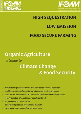 Guide




                                            HIGH SEQUESTRATION

                                                             LOW EMISSION

                                        FOOD SECURE FARMING



          Organic Agriculture
            a Guide to
                            Climate Change
                            				 & Food Security

        •	 affordable high sequestration practices based on local resources
        •	 enables continuous farmer-based adaptation to climate change
        •	 ideal for the improvement of the world’s 400 million smallholder farms
        •	 locally adapted, affordable and people centered
        •	 empowers local communities
        •	 established practices, systems and markets
        •	 experience, practices and expertise to share
 