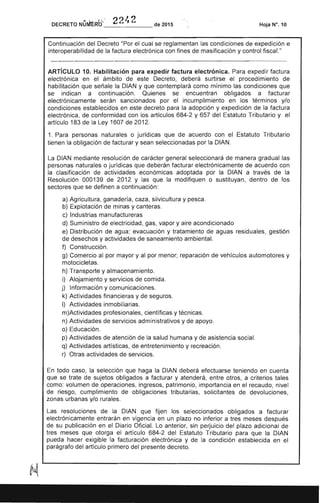DECRETO NürMricf 224 2 de 2015 Hoja W.10
Continuación del Decreto "Por el cual se reglamentan las condiciones de expedición e
interoperabilidad de la factura electrónica con fines de masificación y control fiscaL"
ARTíCULO 10. Habilitación para expedir factura electrónica. Para expedir factura
electrónica en el ámbito de este Decreto, deberá surtirse el procedimiento de
habilitación que señale la DIAN y que contemplará como mínimo las condiciones que
se indican a continuación. Quienes se encuentran obligados a facturar
electrónicamente serán sancionados por el incumplimiento en los términos y/o
condiciones establecidos en este decreto para la adopción y expedición de la factura
electrónica, de conformidad con los artículos 684-2 y 657 del Estatuto Tributario y el
artículo 183 de la Ley 1607 de 2012.
1. Para personas naturales o jurídicas que de acuerdo con el Estatuto Tributario
tienen la obligación de facturar y sean seleccionadas por la DIAN.
La DIAN mediante resolución de carácter general seleccionará de manera gradual las
personas naturales o jurídicas que deberán facturar electrónicamente de acuerdo con
la clasificación de actividades económicas adoptada por la DIAN a través de la
Resolución 000139 de 2012 y las que la modifiquen o sustituyan, dentro de los
sectores que se definen a continuación:
a) Agricultura, ganadería, caza, silvicultura y pesca.
b) Explotación de minas y canteras.
c) Industrias manufactureras
d) Suministro de electricidad, gas, vapor y aire acondicionado
e) Distribución de agua; evacuación y tratamiento de aguas residuales, gestión
de desechos y actividades de saneamiento ambiental.
f) Construcción.
g) Comercio al por mayor y al por menor; reparación de vehículos automotores y
motocicletas.
h) Transporte y almacenamiento.
i) Alojamiento y servicios de comida.
j) Información y comunicaciones.
k) Actividades financieras y de seguros.
1) Actividades inmobiliarias.
m)Actividades profesionales, científicas y técnicas.
n) Actividades de servicios administrativos y de apoyo.
o) Educación.
p) Actividades de atención de la salud humana y de asistencia social.
q) Actividades artísticas, de entretenimiento y recreación.
r) Otras actividades de servicios.
En todo caso, la selección que haga la DIAN deberá efectuarse teniendo en cuenta
que se trate de sujetos obligados a facturar y atenderá, entre otros, a criterios tales
como: volumen de operaciones, ingresos, patrimonio, importancia en el recaudo, nivel
de riesgo, cumplimiento de obligaciones tributarias, solicitantes de devoluciones,
zonas urbanas y/o rurales.
Las resoluciones de la DIAN que fijen los seleccionados obligados a facturar
electrónicamente entrarán en vigencia en un plazo no inferior a tres meses después
de su publicación en el Diario Oficial. Lo anterior, sin perjuicio del plazo adicional de
tres meses que otorga el artículo 684-2 del Estatuto Tributario para que la DIAN
pueda hacer exigible la facturación electrónica y de la condición establecida en el
parágrafo del artículo primero del presente decreto.
 