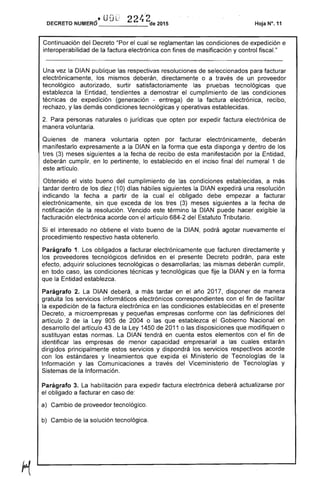 DECRETO NUMERO' U U 22'~'2de 2015 Hoja N". 11
Continuación del Decreto "Por el cual se reglamentan las condiciones de expedición e
interoperabilidad factura electrónica con masificación y control fiscaL"
Una vez la DIAN publique las respectivas resoluciones seleccionados para facturar
electrónicamente, los mismos , directamente o a través de un proveedor
tecnológico autorizado, surtir satisfactoriamente las pruebas tecnológicas que
establezca la Entidad, tendientes a demostrar el cumplimiento de condiciones
técnicas de expedición (generación - entrega) de la factura electrónica, recibo,
rechazo, y demás condiciones tecnológicas y operativas establecidas.
2. personas naturales o jurídicas que opten por expedir factura electrónica de
manera voluntaria.
Quienes de manera voluntaria opten por facturar electrónicamente, deberán
manifestarlo expresamente a la DIAN en la forma que disponga y dentro de los
tres (3) meses siguientes a la fecha de recibo de esta manifestación por la Entidad,
deberán cumplir, en lo pertinente, lo establecido en el inciso final numeral 1 de
este artículo.
Obtenido el visto bueno del cumplimiento de las condiciones establecidas, a más
dentro los diez (10) días hábiles siguientes la DIAN expedirá una resolución
indicando la fecha a de cual el obligado debe empezar a facturar
electrónicamente, sin que exceda de tres (3) meses siguientes a la fecha de
notificación de la resolución. Vencido término la DIAN puede exigible la
facturación electrónica acorde con el artículo 684-2 del Estatuto Tributario.
Si el interesado no obtiene el visto bueno de la DIAN, podrá agotar nuevamente el
procedimiento respectivo obtenerlo.
Parágrafo 1. Los obligados a facturar electrónicamente que facturen y
los proveedores tecnológicos definidos en el presente Decreto podrán, para
adquirir soluciones tecnológicas o desarrollarlas; las deberán cumplir,
en todo caso, condiciones técnicas y tecnológicas que fije la DIAN y en la forma
que la Entidad establezca.
Parágrafo 2. La DIAN deberá, a más tardar en año 201 disponer de manera
gratuita los servicios informáticos electrónicos correspondientes con el fin de facilitar
la expedición la factura electrónica en condiciones establecidas en el presente
Decreto, a microempresas y pequeñas empresas conforme con definiciones del
artículo 2 de la Ley 905 2004 o las que establezca el Gobierno Nacional en
desarrollo del artículo 43 de 1450 2011 o las disposiciones que modifiquen o
sustituyan normas. La DIAN tendrá en cuenta estos elementos con el fin de
identificar empresas de menor capacidad empresarial a las estarán
dirigidos principalmente estos servicios y dispondrá los servicios respectivos acorde
con los estándares y lineamientos que expida Ministerio de Tecnologías de la
Información y las Comunicaciones a través del Viceministerio Tecnologías y
Sistemas de la Información.
Parágrafo 3. habilitación para expedir factura electrónica deberá actualizarse por
el obligado a facturar en caso de:
a) Cambio de proveedor tecnológico.
b) Cambio de solución tecnológica.
 
