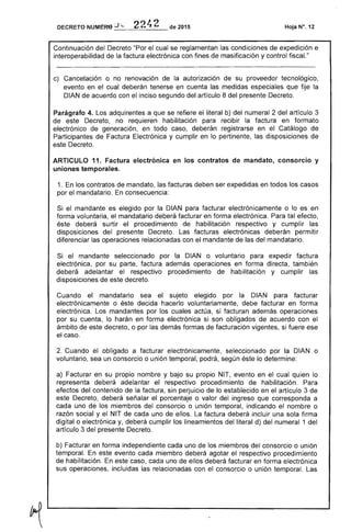 DECRETO NUMERO _J_,-_'-=_2_4_2_de 2015
Continuación del Decreto "Por el cual se reglamentan las condiciones de expedición e
interoperabilidad de factura electrónica con fines masificación y control fiscaL"
c) 	 Cancelación o no renovación de autorización de su proveedor tecnológico,
evento en el cual deberán tenerse en cuenta las medidas especiales que fije la
DIAN de acuerdo con el inciso segundo del artículo 8 presente Decreto.
Parágrafo 4. adquirentes a que se refiere literal b) del numeral 2 del artículo 3
este Decreto, no requieren habilitación para recibir la factura en formato
electrónico de generación, en todo deberán en el Catálogo de
Participantes de Factura Electrónica y cumplir en lo pertinente, las disposiciones de
este Decreto.
ARTICULO 11. Factura electrónica en los contratos de mandato, consorcio y
uniones temporales.
1. los contratos de mandato, facturas deben ser expedidas en todos los casos
por mandatario. consecuencia:
Si el mandante es elegido por la DIAN para facturar electrónicamente o lo es en
forma voluntaria, el mandatario deberá facturar en forma electrónica. tal efecto,
deberá surtir el procedimiento de habilitación respectivo y cumplir las
disposiciones del presente Decreto. facturas electrónicas deberán permitir
diferenciar operaciones relacionadas con el mandante las del mandatario.
Si el mandante seleccionado por DIAN o voluntario para expedir factura
electrónica, por su parte, factura además operaciones en forma directa, también
deberá adelantar el respectivo procedimiento de habilitación y cumplir las
disposiciones de decreto.
Cuando el mandatario sea el sujeto elegido por la DIAN para facturar
electrónicamente o decida hacerlo voluntariamente, debe facturar en forma
Los mandantes por los cuales actúa, si facturan además operaciones
por su cuenta, lo harán en forma electrónica si son obligados de acuerdo con el
ámbito de decreto, o por las demás formas facturación vigentes, si ese
el caso.
Cuando el obligado a facturar electrónicamente, seleccionado por la DIAN o
voluntario, sea un consorcio o unión temporal, podrá, lo determine:
a) Facturar en su propio nombre y bajo su propio NIT, evento en el cual quien lo
representa adelantar el respectivo procedimiento de habilitación.
efectos del contenido de la factura, sin perjuicio de lo establecido en el artículo 3
Decreto, deberá señalar porcentaje o valor ingreso que corresponda a
uno de los miembros del consorcio o unión temporal, indicando el nombre o
razón social y el NIT de uno de ellos. La factura deberá incluir una sola firma
digital o electrónica y, deberá cumplir los lineamientos del literal d) del numeral 1 del
artículo 3 del Decreto.
b) Facturar en forma independiente uno los miembros del consorcio o unión
temporal. este evento cada miembro deberá agotar respectivo procedimiento
de habilitación. En este caso, cada uno ellos deberá facturar en forma electrónica
sus operaciones, incluidas relacionadas con el consorcio o unión temporal.
 