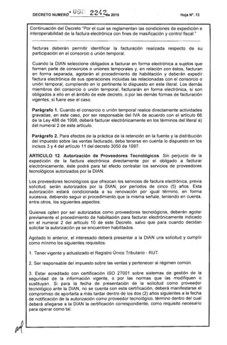 DECRETO NUMERO"_"_U_____ 2015 Hoja N°, 13
Continuación del Decreto "Por el cual se reglamentan condiciones expedición e
interoperabilidad de factura electrónica con fines masificación y control fiscaL"
facturas deberán permitir identificar la facturación realizada respecto de su
participación en el consorcio o unión temporal.
Cuando la DIAN seleccione obligados a facturar en forma electrónica a sujetos que
formen parte consorcios o uniones temporales y, en relación con éstos, facturan
en forma separada, agotarán el procedimiento de habilitación y deberán expedir
factura electrónica de sus operaciones incluidas las relacionadas con el consorcio o
unión temporal, cumpliendo en lo pertinente lo dispuesto en literal. Los demás
miembros consorcio o unión temporal, facturarán en forma electrónica, si son
obligados a ello en el ámbito de este decreto, o por las demás formas de facturación
vigentes, fuere ese caso.
Parágrafo 1. Cuando el consorcio o unión temporal realice directamente actividades
gravadas, en este caso, por ser responsable del IVA acuerdo con artículo 66
de la Ley 488 de 1998, deberá facturar electrónicamente en los términos del a)
del numeral 2 este artículo.
Parágrafo Para efectos de la práctica de la retención en la fuente y la distribución
del impuesto sobre las ventas facturado, debe tenerse en cuenta lo dispuesto en los
incisos 3 y 4 artículo 11 del decreto 3050 de 1997.
ARTICULO 12. Autorización de Proveedores Tecnológicos. Sin perjuicio la
expedición de la factura electrónica directamente por el obligado a facturar
electrónicamente, podrá para tal efecto contratar los servicios de proveedores
tecnológicos autorizados por la DIAN.
Los proveedores tecnológicos que ofrezcan los servicios de factura electrónica, previa
solicitud, serán autorizados por la DIAN, por períodos de cinco (5) años.
autorización condicionada a su renovación por igual término, en forma
sucesiva, debiendo procedimiento que misma señale, teniendo en cuenta,
entre otros, los siguientes aspectos:
Quienes opten por ser autorizados como proveedores tecnológicos, deberán agotar
previamente el procedimiento habilitación para facturar electrónicamente indicado
en el numeral 2 del artículo 10 este Decreto, salvo que para cuando decidan
solicitar la autorización ya se encuentren habilitados.
Agotado lo anterior, el interesado deberá presentar a la DIAN una solicitud y cumplir
como mínimo los siguientes requisitos:
1. Tener vigente y actualizado el Registro Único Tributario - RUT.
2. responsable del impuesto sobre las ventas y pertenecer al régimen común.
3. acreditado con certificación ISO 27001 sobre sistemas gestión de la
seguridad la información vigente, o por las normas que las modifiquen o
sustituyan. para la fecha de presentación de la solicitud como proveedor
tecnológico ante la DIAN, no se cuenta con esta certificación, deberá manifestarse el
compromiso de aportarla a tardar dentro de los dos (2) años siguientes a la
de notificación de la autorización como proveedor tecnológico, término dentro del cual
deberá allegarse a DIAN la certificación correspondiente, como requisito necesario
para operar como
 