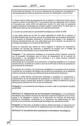 DECRETO NUMERO"_'"_"_""--____ de 2015 Hoja N". 14
Continuación Decreto "Por el se reglamentan las condiciones expedición e
interoperabilidad la factura electrónica con fines masificación y control fiscaL"
Poseer para fecha de presentación de la un patrimonio líquido igual o
superior a veinte mil (20.000) UVT y unos activos fijos que representen lo menos
cincuenta por ciento (50%) patrimonio líquido. En este caso se aceptarán
estados financieros certificados por contador público o revisor fiscal. todo caso, la
DIAN podrá las verificaciones que considere pertinentes.
Cumplir condiciones de operatividad tecnológica que señale la DIAN.
A más tardar dentro de los dos (2) meses siguientes al recibo la solicitud,
Entidad decidirá sobre la misma, previas las verificaciones que considere pertinentes.
Si la decisión es favorable autorizará al solicitante para prestar a los obligados a
facturar electrónicamente y/o a adquirentes que así lo decidan, los servicios de
proveedor tecnológico en el ámbito de este
Contra la resolución que decida en forma la solicitud autorización,
proceden recursos de reposición y apelación acuerdo con Código
Procedimiento Administrativo y lo Contencioso Administrativo.
Parágrafo 1. condiciones señaladas en el presente artículo deberán cumplirse
por el tecnológico la fecha presentación la solicitud
autorización y, señaladas en los numerales 1 a 5, serán también condición
necesaria su renovación.
Para efectos la renovación autorización, requisito señalado en numeral 4
de este artículo, se tendrá en el valor de la UVT para la
de la solicitud de renovación.
perjuicio lo anterior, condiciones señaladas en el presente artículo deberán
cumplirse por proveedor tecnológico para la fecha presentación de la respectiva
solicitud y durante el tiempo ofrezca servicios facturación electrónica.
Cuando la DIAN efectúe verificaciones tendientes a establecer cumplimiento o
mantenimiento de las condiciones de autorización o renovación, en relación con
patrimonio líquido y activos fijos, tendrá en cuenta los niveles de patrimonio líquido y
activos fijos en términos de UVT año de verificación.
Parágrafo proveedores tecnológicos no podrán ceder la autorización otorgada
por la DIAN.
ARTICULO 13. Obligaciones de los Proveedores Tecnológicos. proveedores
tecnológicos que ofrezcan de facturación electrónica deberán como mínimo,
prestar a obligados a facturar y/o al adquirente los de facturación
electrónica contratados, cumpliendo en la facturación las disposiciones de
Decreto y condiciones operatividad que establezca la DIAN.
Parágrafo. todo caso, el obligado a facturar electrónicamente y adquirente son
los responsables ante la DIAN por las obligaciones que como corresponden.
ARTICULO 14. Cancelación la autorización a Proveedores Tecnológicos.
 