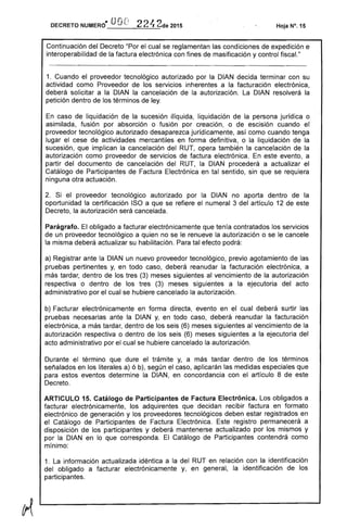.. Ul(i n
DECRETO NUMERO 'v ...: 221, 2de 2015
Continuación del Decreto "Por el cual se reglamentan las condiciones de expedición e
interoperabilidad de la factura electrónica con fines de masificación y control fiscal."
1. Cuando el proveedor tecnológico autorizado por la DIAN decida terminar con su
actividad como Proveedor de los servicios inherentes a la facturación electrónica,
deberá solicitar a la DIAN la cancelación de la autorización. La DIAN resolverá la
petición dentro de los términos de ley.
En caso de liquidación de la sucesión ilíquida, liquidación de la persona jurídica o
asimilada, fusión por absorción o fusión por creación, o de escisión cuando el
proveedor tecnológico autorizado desaparezca jurídicamente, así como cuando tenga
lugar el cese de actividades mercantiles en forma definitiva, o la liquidación de la
sucesión, que implican la cancelación del RUT, opera también la cancelación de la
autorización como proveedor de servicios de factura electrónica. En este evento, a
partir del documento de cancelación del RUT, la DIAN procederá a actualizar el
Catálogo de Participantes de Factura Electrónica en tal sentido, sin que se requiera
ninguna otra actuación.
2. Si el proveedor tecnológico autorizado por la DIAN no aporta dentro de la
oportunidad la certificación ISO a que se refiere el numeral 3 del artículo 12 de este
Decreto, la autorización será cancelada.
Parágrafo. El obligado a facturar electrónicamente que tenía contratados los servicios
de un proveedor tecnológico a quien no se le renueve la autorización o se le cancele
la misma deberá actualizar su habilitación. Para tal efecto podrá:
a) Registrar ante la DIAN un nuevo proveedor tecnológico, previo agotamiento de las
pruebas pertinentes y, en todo caso, deberá reanudar la facturación electrónica, a
más tardar, dentro de los tres (3) meses siguientes al vencimiento de la autorización
respectiva o dentro de los tres (3) meses siguientes a la ejecutoria del acto
administrativo por el cual se hubiere cancelado la autorización.
b) Facturar electrónicamente en forma directa, evento en el cual deberá surtir las
pruebas necesarias ante la DIAN y, en todo caso, deberá reanudar la facturación
electrónica, a más tardar, dentro de los seis (6) meses siguientes al vencimiento de la
autorización respectiva o dentro de los seis (6) meses siguientes a la ejecutoria del
acto administrativo por el cual se hubiere cancelado la autorización.
Durante el término que dure el trámite y, a más tardar dentro de los términos
señalados en los literales a) ó b), según el caso, aplicarán las medidas especiales que
para estos eventos determine la DIAN, en concordancia con el artículo 8 de este
Decreto.
ARTICULO 15. Catálogo de Participantes de Factura Electrónica. Los obligados a
facturar electrónicamente, los adquirentes que decidan recibir factura en formato
electrónico de generación y los proveedores tecnológicos deben estar registrados en
el Catálogo de Participantes de Factura Electrónica. Este registro permanecerá a
disposición de los participantes y deberá mantenerse actualizado por los mismos y
por la DIAN en lo que corresponda. El Catálogo de Participantes contendrá como
mínimo:
1. La información actualizada idéntica a la del RUT en relación con la identificación
del obligado a facturar electrónicamente y, en general, la identificación de los
participantes.
 