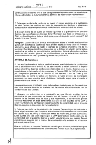 .-' ..... 2242DECRETO NUMERO _______ de 2015
Continuación del Decreto "Por el cual se reglamentan las condiciones de expedición e
interoperabilidad de la factura electrónica con fines de masificación y control fiscal."
7. Establecer a más tardar dentro de los cuatro (4) meses siguientes a la publicación
de este Decreto las medidas en caso de inconvenientes técnicos y situaciones
especiales que deberán operar acorde con lo indicado en el artículo 8 del mismo.
8. Señalar dentro de los cuatro (4) meses siguientes a la publicación del presente
Decreto, las especificaciones técnicas de la información que debe ser entregada a la
DIAN por los obligados a facturar electrónicamente, de acuerdo con el numeral 1 del
artículo 9 de este Decreto.
Parágrafo. Cuando la DIAN efectúe modificaciones sobre el formato electrónico de
generación de la factura electrónica, notas crédito, débito así como sobre los formatos
alternativos para efectos de recibo o rechazo de la factura electrónica y/o de los
servicios informáticos electrónicos dispuestos por la Entidad en relación con la factura
electrónica y/o sobre los procedimientos establecidos, deberá adoptarlas mediante
resolución de carácter general; las modificaciones que se establezcan aplicarán
mínimo dentro de los tres (3) meses siguientes a su publicación.
ARTICULO 20. Transición.
1. Una vez los obligados a facturar electrónicamente sean habilitados de conformidad
con lo establecido en el artículo 10 de este Decreto y deban comenzar a expedir
factura electrónica bajo las condiciones establecidas en el mismo, deberán cesar la
expedición de la factura electrónica prevista en el Decreto 1929 de 2007 y/o la factura
por computador prevista en el artículo 13 del Decreto 1165 de 1996 y sus
reglamentos, así como la factura por talonario, si fuere el caso. La numeración
autorizada en estos eventos será inhabilitada, debiendo seguir para el efecto el
procedimiento que señale la DIAN.
Las operaciones que el obligado venía facturando en cualquiera de las formas de que
trata este numeral deberán en adelante ser facturadas electrónicamente, en las
condiciones de este Decreto.
2. Quienes con anterioridad a la publicación de este Decreto expidan factura
electrónica y/o por computador de acuerdo con el Decreto 1929 de 2007 y/o el
artículo 13 del Decreto 1165 de 1996 y sus reglamentos, o por talonario, podrán
continuar facturando en tales condiciones. En caso de ser elegidos por la DIAN u
optar voluntariamente por facturar electrónicamente de conformidad con el presente
Decreto, seguirán la disposición del numeral anterior.
3. Quienes para la fecha de publicación del presente Decreto hayan iniciado ante la
DIAN el procedimiento para comenzar a facturar electrónicamente en las condiciones
del Decreto 1929 de 2007 y la Resolución 14465 del mismo año, podrán culminarlos.
Estos sujetos, una vez sean elegidos por la DIAN para facturar electrónicamente de
conformidad con el presente Decreto u opten voluntariamente por expedir factura
electrónica de acuerdo con el mismo, darán aplicación a lo señalado en el numeral
primero de este artículo.
Una vez publicado el presente Decreto no habrá lugar a iniciar el procedimiento para
facturar electrónicamente conforme con el Decreto 1929 de 2007 y sus reglamentos.
 