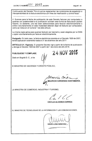oor: I
DECRI::YO NUMERtl '1 v 22""l de 2015 Hoja N°. 19
Continuacíón del )0..... '·0'11" "Por cual se reglamentan condiciones de expedición e
interoperabilidad de factura electrónica con fines de masificacíón y control fiscal."
4. Quienes para la fecha de publicacíón de este Decreto facturen por computador o
quienes con posterioridad a su publicacíón solicíten forma facturación podrán
hacerlo, no obstante, una vez sean seleccionados para facturar electrónicamente o
entren voluntariamente en esta modalidad deberán dejar de facturar por computador,
como se en el numeral 1 de artículo.
La misma regla aplica para quienes facturen por talonario y sean elegidos por la DIAN
u opten voluntariamente por facturar electrónicamente.
Parágrafo; todo la factura electrónica prevista en Decreto 1929 de 2007,
aplicación solamente hasta el 31 de diciembre del año 2017.
ARTICULO 21. Vigencia. presente rige a partir de la fecha de publicacíón
y deroga el Decreto 1929 de 2007 a partir del 1 de enero del año 2018.
PUBlÍQUESE y CÚMPLASE. 4N V2015
Dado en Bogotá D. , a los
El MINISTRO HACIENDA Y CREDITO PÚBLICO,
/""
/$IMlIA ~ ~""" ---::7
t?;.MAURICIO CÁRDENAS SANTAMARiA.
LA MINISTRA DE COMERCIO, INDUSTRIA Y TURISMO,
CECILlA ALVAREZ-CORREA
EL MINISTRO TECNOLOGIAS DE LA ~NFORMACION y LAS COMUNICACIONES,
/~ ~
~ rVlvUvVV

DAVID LUNA SÁNCHEZ¡.,
 
