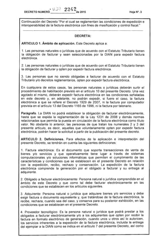 ,¡ ';1 22'2- ~ l; J :',: "1
DECRETO NUMERO
------- de 2015
Continuación del Decreto el cual se reglamentan condiciones de expedición e
interoperabilidad de la factura electrónica con fines de masificación y control fiscal."
ARTICULO 1. Ámbito de aplicación. Decreto aplica a:
1. Las personas naturales o jurídicas que de acuerdo con Estatuto Tributario tienen
la obligación de facturar y sean seleccionadas por la DIAN para expedir factura
electrónica.
Las personas naturales o jurídicas que de acuerdo con el Estatuto Tributario tienen
la obligación de facturar y opten por expedir factura electrónica.
3. personas que no siendo obligadas a facturar de acuerdo con Estatuto
Tributario y/o decretos reglamentarios, opten por expedir factura electrónica.
En cualquiera casos, las personas naturales o jurídicas deberán surtir
procedimiento habilitación previsto en el artículo 10 del presente Decreto. Una vez
agotado el mismo, deberán expedir factura electrónica en condiciones señaladas
en decreto y, en adelante, no podrán expedir, si fuere el caso, la factura
electrónica a que se refiere el Decreto 1929 2007, ni la factura por computador
prevista en el artículo 13 del 1165 de 1996, ni la factura por talonario.
Parágrafo. DIAN no podrá establecer la obligación de facturar electrónicamente,
hasta que se expida la reglamentación de Ley 1 1 2008 Y demás normas
relacionadas que permita la puesta en circulación de factura electrónica como título
valor. No obstante lo anterior, las personas de que tratan los numerales 2 y3 del
presente artículo, es decir, aquellas que voluntariamente opten por expedir factura
electrónica, podrán hacer la solicitud a partir la publicación del presente decreto.
ARTICULO Definiciones. Para efectos la aplicación e interpretación del
presente Decreto, se tendrán en cuenta siguientes definiciones:
1. Factura electrónica: el documento que soporta transacciones de venta
bienes y/o servicios y que operativamente tiene lugar a través de
computacionales y/o soluciones informáticas que permiten el cumplimiento de las
características y condiciones que se en presente Decreto en relación
con la expedición, recibo, rechazo y conservación. expedición de la factura
electrónica comprende la generación por obligado a facturar y su entrega al
adquirente.
Obligado a facturar electrónicamente: Persona natural o jurídica comprendida en el
ámbito de Decreto y que como tal debe facturar electrónicamente en las
condiciones que se establecen en los artículos siguientes.
3. Adquirente: Persona natural o jurídica que adquiere bienes y/o servicios y debe
exigir factura o documento equivalente y, que tratándose la factura electrónica, la
recibe, rechaza,cuando sea del y conserva para su posterior exhibición, en las
condiciones que se establecen en el presente Decreto.
4. Proveedor tecnológico: Es la persona natural o jurídica que podrá prestar a
obligados a facturar electrónicamente y/o a los adquirentes que opten por recibir la
factura en formato electrónico de generación, cuando unos u otros así lo autoricen,
los servicios inherentes a la expedición la factura electrónica, incluida la entrega
del ejemplar a la DIAN como se indica en artículo 7 del presente Decreto, como
 