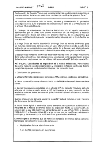 DECRETO _,.._2_2~4_2__de 2015 Hoja N°, 4
Continuación del Decreto "Por el cual se reglamentan las condiciones expedición e
interoperabilidad la factura electrónica con fines de masificación y control fiscaL"
los servicios relacionados con su recibo, rechazo y conservación. El proveedor
tecnológico deberá surtir el proceso de autorización por parte la DIAN previsto en
el artículo 12 de este Decreto.
5. Catálogo de Participantes de el registro electrónico
administrado por DIAN, que provee información de obligados a facturar
electrónicamente dentro del ámbito del presente Decreto, los adquirentes que
decidan recibirla electrónicamente y proveedores tecnológicos, con el fin de facilitar su
operatividad.
6. Código Único de Factura Electrónica: El código único factura electrónica para
las facturas electrónicas, corresponde a un valor alfanumérico obtenido a partir
aplicación de un procedimiento que datos de factura, que adicionalmente
incluye clave de contenido técnico de control generada y entregada por la DIAN.
El código único de factura electrónica deberá ser incluido como un campo más dentro
de la factura electrónica. código deberá visualizarse en representación gráfica
las facturas electrónicas yen códigos bidimensionales definidos para tal fin.
ARTICULO 3. Condiciones de expedición de la factura electrónica. Para efectos
de control fiscal, la expedición (generación y entrega) de la factura electrónica deberá
cumplir las siguientes condiciones tecnológicas y de contenido fiscal:
1. Cond de generación:
a) Utilizar el formato electrónico de generación XML estándar establecido por la DIAN.
b) Llevar numeración consecutiva autorizada por la DIAN en condiciones que
señale.
c) Cumplir los requisitos señalados en el artículo 617 del Tributario, salvo
referente al nombre o razón social y NIT del impresor y la pre- impresión los
requisitos a que se refiere esta norma; y discriminar impuesto al consumo, cuando
sea del caso.
Cuando el adquirente persona natural no tenga NIT deberá incluirse el tipo y número
del documento de identificación.
d) Incluir firma digital o electrónica como elemento para garantizar autenticidad e
integridad de la factura electrónica desde su expedición hasta su conservación,
acuerdo con Ley 962 de 2005 en concordancia con la Ley de 1999, el Decreto
2364 1 el Decreto 333 de 14 y las normas que los modifiquen, adicionen o
sustituyan, y de acuerdo con la política de firma que establezca la DIAN.
La firma digital o electrónica que se incluya en la factura electrónica como elemento
tecnológico para el control fiscal podrá pertenecer:
- Al obligado a facturar electrónicamente.
- A los sujetos autorizados en su empresa.
 