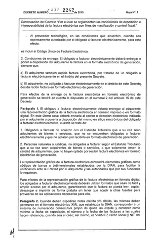 DECRETO NUMERO-li i.J J e: 22~ 2de 2015 Hoja W. 5
Continuación del Decreto "Por el cual se reglamentan las condiciones de expedición e
interoperabilidad de la factura electrónica con fines de masificación y control fiscaL"
Al proveedor tecnológico, en las condiciones que acuerden, cuando sea
expresamente autorizado por el obligado a facturar electrónicamente, para este
efecto.
e) Incluir el Código Único de Factura Electrónica.
2. Condiciones de entrega: El obligado a facturar electrónicamente deberá entregar o
poner a disposición del adquirente la factura en el formato electrónico de generación,
siempre que:
a) El adquirente también expida factura electrónica, por tratarse de un obligado a
facturar electrónicamente en el ámbito del presente Decreto.
b) El adquirente, no obligado a facturar electrónicamente en el ámbito de este Decreto,
decida recibir factura en formato electrónico de generación.
Para efectos de la entrega de la factura electrónica en formato electrónico de
generación se tendrá en cuenta lo dispuesto en el numeral 2 del artículo 15 de este
Decreto.
Parágrafo 1. El obligado a facturar electrónicamente deberá entregar al adquirente
una representación gráfica de la factura electrónica en formato impreso o en formato
digital. En este último caso deberá enviarla al correo o dirección electrónica indicada
por el adquirente o ponerla a disposición del mismo en sitios electrónicos del obligado
a facturar electrónicamente, cuando se trate de:
1. Obligados a facturar de acuerdo con el Estatuto Tributario que a su vez sean
adquirentes de bienes o servicios, que no se encuentran obligados a facturar
electrónicamente y que no optaron por recibirla en formato electrónico de generación.
2. Personas naturales o jurídicas, no obligadas a facturar según el Estatuto Tributario
que a su vez sean adquirentes de bienes o servicios, o que solamente tienen la
calidad de adquirentes, que no hayan optado por recibir factura electrónica en formato
electrónico de generación.
La representación gráfica de la factura electrónica contendrá elementos gráficos como
códigos de barras o bidimensionales establecidos por la DIAN, para facilitar la
verificación ante la Entidad por el adquirente y las autoridades que por sus funciones
lo requieran.
Para efectos de la representación gráfica de la factura electrónica en formato digital,
los obligados a facturar electrónicamente deberán utilizar formatos que sean de fácil y
amplio acceso por el adquirente, garantizando que la factura se pueda leer, copiar,
descargar e imprimir de forma gratuita sin tener que acudir a otras fuentes para
proveerse de las aplicaciones necesarias para ello.
Parágrafo 2. Cuando deban expedirse notas crédito y/o débito, las mismas deben
generarse en el formato electrónico XML que establezca la DIAN, corresponder a un
sistema de numeración consecutiva propio de quien las expide y contener como
mínimo la fecha de expedición, el número y la fecha de las facturas a las cuales
hacen referencia, cuando sea el caso; así mismo, el nombre o razón social y NIT del
 