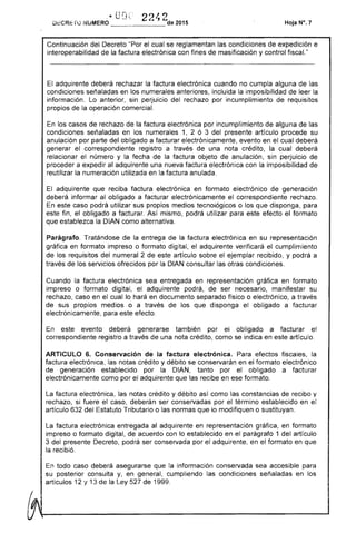 si fuere
factura electrónica entregada
r" .'
... U L~ 2 1. ')
O¡:;CRErú ¡"UMERO ______J_""de 2015 Hoja N", 7
Continuación Decreto "Por el cual se reglamentan las condiciones de expedición e
interoperabilidad de la factura electrónica con fines masificación y control "
adquirente deberá rechazar la factura electrónica cuando no cumpla alguna de las
condiciones señaladas en los numerales anteriores, incluida la imposibilidad la
información. Lo sin perjuicio del rechazo por incumplimiento de requisitos
propios de la operación comercial.
los casos rechazo de la factura electrónica por incumplimiento alguna de las
condiciones señaladas en numerales 1, 2 ó 3 presente artículo procede su
anulación por parte del obligado a facturar electrónicamente, evento en el cual deberá
generar correspondiente registro a de una nota crédito, la cual deberá
relacionar el número y la fecha la factura objeto anulación, perJUICIO
proceder a al adquirente una nueva factura electrónica con la imposibilidad
reutilizar la numeración utilizada en la anulada.
El adquirente que reciba factura electrónica en formato electrónico de generación
deberá informar al obligado a facturar electrónicamente correspondiente
este caso podrá utilizar sus propios medios tecnológicos o los que disponga,
fin, el obligado a facturar. Así mismo, podrá utilizar para efecto formato
que establezca DIAN como alternativa.
Parágrafo. Tratándose de la entrega de la factura electrónica en su representación
gráfica en formato impreso o formato digital, el adquirente verificará el cumplimiento
los requisitos del 2 de artículo sobre ejemplar recibido, y podrá a
través de los servicios ofrecidos por la DIAN consultar las otras condiciones.
Cuando factura electrónica sea entregada en representación gráfica en formato
impreso o formato digital, el adquirente pod de ser necesario, manifestar su
rechazo, caso en el cual lo hará en documento separado físico o electrónico, a
de sus propios medios o a través de los que disponga obligado a facturar
electrónicamente, para este efecto.
En evento generarse también por obligado a facturar
correspondiente registro a través una nota como se indica en artículo.
ARTICULO 6. Conservación de la factura electrónica. efectos fiscales, la
factura electrónica, las notas crédito y débito se conservarán en el formato electrónico
de generación establecido por la DIAN, tanto por el obligado a facturar
electrónicamente como por el adquirente que recibe en ese formato.
La factura electrónica, crédito y débito como las constancias recibo y
caso, ser conservadas por el término establecido en el
del Tributario o las normas que lo modifiquen o sustituyan.
adquirente en representación gráfica, en formato
impreso o formato digital, acuerdo con lo establecido en parágrafo 1 del artículo
3 presente Decreto, podrá ser conservada por el adquirente, en el formato en que
la recibió.
todo caso deberá asegurarse la información conservada sea accesible para
su posterior consulta y, en general, cumpliendo las condiciones señaladas en los
articulas 12 y 13 la Ley de 1999.
 