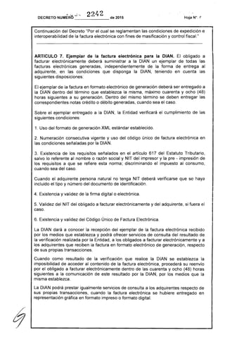 ",-" ..J-- 2242DECRETO NUMERO de 2015
Continuación del Decreto "Por el cual se reglamentan las condiciones de expedición e
interoperabilidad de la factura electrónica con fines de masificación y control fiscal."
ARTICULO 7. Ejemplar de la factura electrónica para la DIAN. El obligado a
facturar electrónicamente deberá suministrar a la DIAN un ejemplar de todas las
facturas electrónicas generadas, independientemente de la forma de entrega al
adquirente, en las condiciones que disponga la DIAN, teniendo en cuenta las
siguientes disposiciones:
El ejemplar de la factura en formato electrónico de generación deberá ser entregado a
la DIAN dentro del término que establezca la misma, máximo cuarenta y ocho (48)
horas siguientes a su generación. Dentro del mismo término se deben entregar las
correspondientes notas crédito o débito generadas, cuando sea el caso.
Sobre el ejemplar entregado a la DIAN, la Entidad verificará el cumplimiento de las
siguientes condiciones:
1. Uso del formato de generación XML estándar establecido.
2. Numeración consecutiva vigente y uso del código único de factura electrónica en
las condiciones señaladas por la DIAN.
3. Existencia de los requisitos señalados en el artículo 617 del Estatuto Tributario,
salvo lo referente al nombre o razón social y NIT del impresor y la pre - impresión de
los requisitos a que se refiere esta norma; discriminando el impuesto al consumo,
cuando sea del caso.
Cuando el adquirente persona natural no tenga NIT deberá verificarse que se haya
incluido el tipo y número del documento de identificación.
4. Existencia y validez de la firma digital o electrónica.
5. Validez del NIT del obligado a facturar electrónicamente y del adquirente, si fuera el
caso.
6. Existencia y validez del Código Único de Factura Electrónica.
La DIAN dará a conocer la recepción del ejemplar de la factura electrónica recibido
por los medios que establezca y podrá ofrecer servicios de consulta del resultado de
la verificación realizada por la Entidad, a los obligados a facturar electrónicamente y a
los adquirentes que reciben la factura en formato electrónico de generaci<?n, respecto
de sus propias transacciones.
Cuando como resultado de la verificación que realice la DIAN se establezca la
imposibilidad de acceder al contenido de la factura electrónica, procederá su reenvío
por el obligado a facturar electrónicamente dentro de las cuarenta y ocho (48) horas
siguientes a la comunicación de este resultado por la DIAN, por los medios que la
misma establezca.
La DIAN podrá prestar igualmente servicios de consulta a los adquirentes respecto de
sus propias transacciones, cuando la factura electrónica se hubiere entregado en
representación gráfica en formato impreso o formato digital.
 