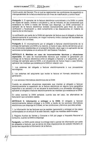 DECRETO NUMERO· UOD 224 2de 2015 Hoja N°. 9
Continuación del Decreto "Por el cual se reglamentan las condiciones de expedición e
interoperabilidad de la factura electrónica con fines de masificación y control fiscal."
Parágrafo 1. El ejemplar de la factura electrónica suministrado a la DIAN no podrá
ser objeto de cesión, endoso o circulación y, así se indicará, en las condiciones que
establezca la DIAN a través del formato que disponga. La DIAN conservará el
ejemplar de la factura electrónica recibido exclusivamente para fines de control,
verificación y fiscalización y, dará cumplimento a las disposiciones en materia de
reserva de la información.
La verificación por parte de la DIAN del ejemplar de factura que el obligado a facturar
electrónicamente le suministra, en ningún momento limita o excluye las facultades de
fiscalización de la entidad.
Parágrafo 2. El incumplimiento por el obligado a facturar electrónicamente de la
entrega del ejemplar a la DIAN y su reenvío, si fuere el caso, dentro del término y/o en
las condiciones establecidas en el presente Decreto, dará lugar a la aplicación de las
sanciones contempladas en el artículo 651 del Estatuto Tributario.
ARTICULO 8. Medidas en caso de inconvenientes técnicos y situaciones
especiales. En caso de inconvenientes técnicos que impidan la generación y/o
entrega de la factura electrónica entre el obligado a facturar y el adquirente, y/o la
entrega del ejemplar para la DIAN, o en situaciones de fuerza mayor o caso fortuito,
aplicarán las medidas que establezca la DIAN en relación con:
1. Los sistemas del obligado a facturar electrónicamente o sus proveedores
tecnológicos.
2. Los sistemas del adquirente que recibe la factura en formato electrónico de
generación.
3. Los servicios informáticos electrónicos de la DIAN.
Cuando se presenten situaciones especiales que impidan al obligado a facturar
electrónicamente la expedición de la factura electrónica en alguna zona geográfica
específica o se cancele o no se renueve la autorización a su proveedor tecnológico,
aplicarán al obligado a facturar electrónicamente las medidas que establezca la DIAN.
En estos eventos la DIAN señalará, cuando sea del caso, las alternativas de
facturación que considere viables.
ARTíCULO 9. Información a entregar a la DIAN. El obligado a facturar
electrónicamente deberá entregar a la DIAN, a través de los servicios informáticos
electrónicos que disponga la Entidad, en las condiciones y términos que ésta señale:
1. La información de las facturas que se expidan (generación y entrega) en los casos
contemplados en el artículo 8 de este Decreto, según las medidas determinadas.
2. Registro Auxiliar de Ventas y Compras e IVA por pagar e Impuesto Nacional al
Consumo, cuando la DIAN lo disponga.
Parágrafo. La DIAN podrá relevar la entrega total o parcial de información por parte
de obligados a facturar, que se derive de otras disposiciones de carácter tributario en
donde sea requerida la información de la factura.
 