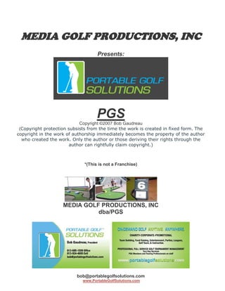 MEDIA GOLF PRODUCTIONS, INC
                                    Presents:




                                    PGS
                            Copyright ©2007 Bob Gaudreau
 (Copyright protection subsists from the time the work is created in fixed form. The
copyright in the work of authorship immediately becomes the property of the author
  who created the work. Only the author or those deriving their rights through the
                        author can rightfully claim copyright.)



                              *(This is not a Franchise)




                    MEDIA GOLF PRODUCTIONS, INC
                              dba/PGS




                          bob@portablegolfsolutions.com
                             www.PortableGolfSolutions.com
 