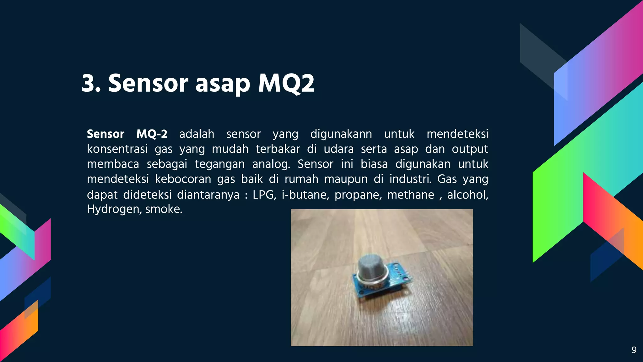 3. Sensor asap MQ2
Sensor MQ-2 adalah sensor yang digunakann untuk mendeteksi
konsentrasi gas yang mudah terbakar di udara serta asap dan output
membaca sebagai tegangan analog. Sensor ini biasa digunakan untuk
mendeteksi kebocoran gas baik di rumah maupun di industri. Gas yang
dapat dideteksi diantaranya : LPG, i-butane, propane, methane , alcohol,
Hydrogen, smoke.
9
 