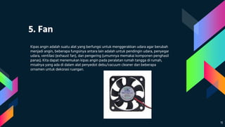 5. Fan
Kipas angin adalah suatu alat yang berfungsi untuk menggerakkan udara agar berubah
menjadi angin, beberapa fungsinya antara lain adalah untuk pendingin udara, penyegar
udara, ventilasi (exhaust fan), dan pengering (umumnya memakai komponen penghasil
panas). Kita dapat menemukan kipas angin pada peralatan rumah tangga di rumah,
misalnya yang ada di dalam alat penyedot debu/vacuum cleaner dan beberapa
ornamen untuk dekorasi ruangan.
11
 