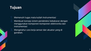 Tujuan
1. Memenuhi tugas mata kuliah Instrumentasi
2. Membuat konsep sistem pendeteksi kebakaran dengan
menggunakan komponen-komponen elektronika dan
instrumentasi
3. Mengetahui cara kerja sensor dan akuator yang di
gunakan.
3
 