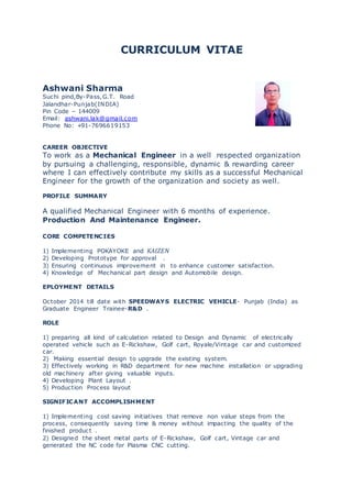 CURRICULUM VITAE
Ashwani Sharma
Suchi pind,By-Pass,G.T. Road
Jalandhar-Punjab(INDIA)
Pin Code – 144009
Email: ashwani.lak@gmail.com
Phone No: +91-7696619153
CAREER OBJECTIVE
To work as a Mechanical Engineer in a well respected organization
by pursuing a challenging, responsible, dynamic & rewarding career
where I can effectively contribute my skills as a successful Mechanical
Engineer for the growth of the organization and society as well.
PROFILE SUMMARY
A qualified Mechanical Engineer with 6 months of experience.
Production And Maintenance Engineer.
CORE COMPETENCIES
1) Implementing POKAYOKE and KAIZEN
2) Developing Prototype for approval .
3) Ensuring continuous improvement in to enhance customer satisfaction.
4) Knowledge of Mechanical part design and Automobile design.
EPLOYMENT DETAILS
October 2014 till date with SPEEDWAYS ELECTRIC VEHICLE- Punjab (India) as
Graduate Engineer Trainee-R&D .
ROLE
1) preparing all kind of calculation related to Design and Dynamic of electrically
operated vehicle such as E-Rickshaw, Golf cart, Royale/Vintage car and customized
car.
2) Making essential design to upgrade the existing system.
3) Effectively working in R&D department for new machine installation or upgrading
old machinery after giving valuable inputs.
4) Developing Plant Layout .
5) Production Process layout
SIGNIFICANT ACCOMPLISHMENT
1) Implementing cost saving initiatives that remove non value steps from the
process, consequently saving time & money without impacting the quality of the
finished product .
2) Designed the sheet metal parts of E-Rickshaw, Golf cart, Vintage car and
generated the NC code for Plasma CNC cutting.
 