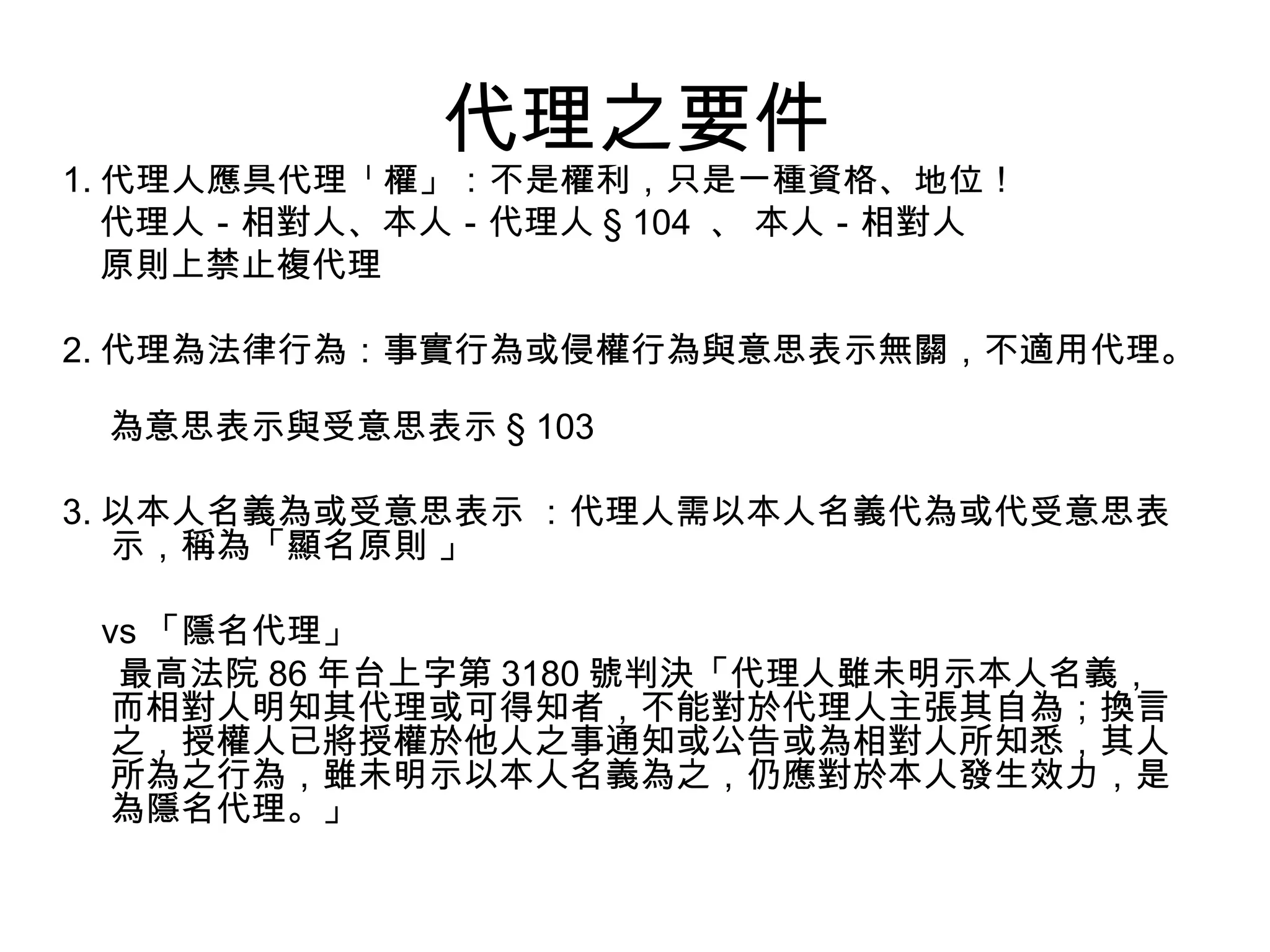 代理之要件  1. 代理人應具代理「權」：不是權利，只是一種資格、地位！ 代理人－相對人、本人－代理人 § 104  、 本人－相對人  原則上禁止複代理 2. 代理為法律行為：事實行為或侵權行為與意思表示無關，不適用代理。  為意思表示與受意思表示 § 103  3. 以本人名義為或受意思表示 ：代理人需以本人名義代為或代受意思表示，稱為「顯名原則 」 vs 「隱名代理」 最高法院 86 年台上字第 3180 號判決「代理人雖未明示本人名義，而相對人明知其代理或可得知者，不能對於代理人主張其自為；換言之，授權人已將授權於他人之事通知或公告或為相對人所知悉，其人所為之行為，雖未明示以本人名義為之，仍應對於本人發生效力，是為隱名代理。」  