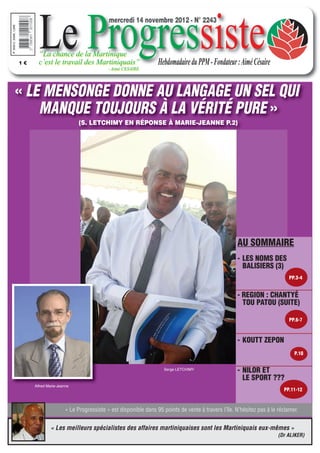 mercredi 14 novembre 2012 - N° 2243




1€




« LE MENSONGE DONNE AU LANGAGE UN SEL QUI
    MANQUE TOUJOURS À LA VÉRITÉ PURE »
                            (S. LETCHIMY EN RÉPONSE À MARIE-JEANNE P.2)




                                                                                                  AU SOMMAIRE
                                                                                                  - LES NOMS DES
                                                                                                    BALISIERS (3)
                                                                                                                          PP.3-4


                                                                                                  - REGION : CHANTYÉ
                                                                                                    TOU PATOU (SUITE)

                                                                                                                          PP.6-7



                                                                                                  - KOUTT ZEPON
                                                                                                                            P.10


                                                                  Serge LETCHIMY
                                                                                                  - NILOR ET
                                                                                                    LE SPORT ???
     Alfred Marie-Jeanne
                                                                                                                       PP.11-12



                      « Le Progressiste » est disponible dans 95 points de vente à travers l’île. N’hésitez pas à le réclamer.


             « Les meilleurs spécialistes des affaires martiniquaises sont les Martiniquais eux-mêmes »
                                                                                                                     (Dr ALIKER)
 