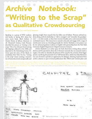 Archive Notebook:
“Writing to the Scrap”
as Qualitative Crowdsourcing
by Jane Greenway Carr and Cecily Swanson
Speaking to a group of NYU students
and faculty in Spring 2011 about her
most recent book, Black Gotham: A
Family History of African Americans in
the Nineteenth Century, Carla Peterson
described her process as “writing to the
scrap.” Out of an obituary found among
old clippings collected in the 1960s and
deposited at the Schomburg Center, Pe-
terson spun her story of free blacks in
antebellum New York. For her, “writing
to the scrap” meant creating a narrative
out of items discovered unexpectedly and
gleaning insight from research that has fallen out of fashion. Peterson advised stu-
dents doing archival scholarship to “talk to strangers” and “remember the grandpar-
ents” — in other words, to share their interests broadly and to seek motivation from
overlooked sources. This injunction to attend to discards and engage with a range of
interlocutors serves as a founding principle for Archive Notebook, a new project run
by two advanced graduate students in English with sponsorship from the New York
University English Department’s Digital Commons Initiative.
Archive Notebook is an online space for both short-form writing about archival
detritus and for speculation about the in-between materials that our research tends to
neglect. Too often we abandon the pleasure of the scrap for the certainty of the bigger
picture, sacrificing the potential of our half-formed ideas, which may help illuminate
our cast of mind or provide an opportunity for dialogue. Drawing inspiration from
archive columns in peer-reviewed publications like PMLA and Common-place and
Reference: Women’s studies manuscript collections from the Schlesinger Library, Radcliffe College. Series 1, Woman’s suf-
frage [microform] / consulting editor, Anne Firor Scott. Bethesda, MD: University Publications of America, <c1990-Reel
B15>.  Read Archive Notebook Post: http://archivenotebook.tumblr.com/post/32667271081/election-returns-the-enemy-
prefers-blondes.
10 Metropolitan Archivist | Volume 19, No. 1 Winter 2013
 