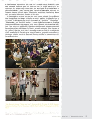 Chinese heritage, explains that, “you know, that’s what you have in the world — your
face, your eyes, your nose, your hair, your skin tone. So, people observe that, and
sometimes they wonder, they want to place you. And I guess we all kind of want to
place ourselves too.”3 Many narrators spent time talking about what traits they had
inherited from the different sides of their families, recognizing their heritage within
their own bodies and through the color of their skin.
In the struggle to categorize narrators into ethnic groups and topical terms, I found
that through these interviews, BHS’s list of subject headings for all collections in
Archivists’ Toolkit expanded to include terms such as “Friendship,” “Bilingualism,”
“Motherhood,” and “Interfaith families.” I cannot think of a better way to show how
important oral history collections are to the historical record and our archival hold-
ings. These interviews amplified BHS’s archive, providing more intimate connections
between researchers and history. Oral history is much more than filling the gaps of
the confined collecting of the past. It now takes on a central role in recording that
which is easily lost in the ephemeral nature of modern communication and docu-
mentation, bringing with it the depth and freedom provided by emotions, storytell-
ing, and expression.
Top: Second Annual “What Are You?” Event at BHS, October 4, 2012. Bottom:
Bridging the Gap: Poetry Showcase at BHS, April 4, 2012. Photographs by Willie
Davis.
3
Lenge Hong, Oral history interview, 2012, Crossing Borders Bridging Generations Oral History Col-
lection, 2011.019.014; Brooklyn Historical Society.
Volume 19, No. 1 Winter 2013 | Metropolitan Archivist 13
 