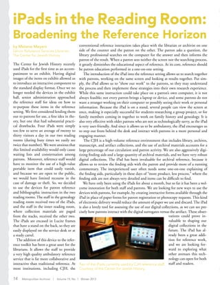 iPads in the Reading Room:
Broadening the Reference Horizon
by Melanie Meyers
Senior Reference Services Librarian,
The Center for Jewish History
The Center for Jewish History recently
used iPads for the first time as an accom-
paniment to an exhibit. Having digital
images of the items on exhibit allowed us
to introduce an interactive component to
the standard display format. Once we no
longer needed the devices in the exhibit
hall, senior administration approached
the reference staff for ideas on how to
re-purpose these items in the reference
setting. We first considered lending them
out to patrons for use, a fine idea in the-
ory, but one that had substantial practi-
cal drawbacks. Four iPads were simply
too few to serve an average of twenty to
thirty visitors a day in our two reading
rooms (during busy times we easily see
twice that number). We were anxious that
this limited availability would only cause
waiting lists and consternation among
patrons. Moreover, reference staff would
have to monitor the use of a high-value
portable item that could easily vanish,
and because we are open to the public,
we would have limited recourse in the
case of damage or theft. So, we decided
to use the devices for patron reference
and bibliographic instruction in the two
reading rooms. The staff in the genealogy
reading room received two of the iPads,
and the staff in the inner reading room,
where collection materials are paged
from the stacks, received the other two.
The iPads are encased in Lucite frames
that have a stand on the back, so they are
easily displayed on the service desk or at
a study carrel.
The addition of this device to the refer-
ence toolkit has been a great asset for the
librarians. It allows the staff to provide
a very high quality ambulatory reference
service that is far more collaborative and
interactive than traditional reference. At
most institutions, including CJH, the
conventional reference interaction takes place with the librarian or archivist on one
side of the counter and the patron on the other. The patron asks a question, the
library professional searches on the computer for the answer and then informs the
patron of the result. When a patron sees neither the screen nor the searching process,
it greatly diminishes the educational aspect of reference. At its core, reference should
be patron education performed in a one-on-one setting.
The introduction of the iPad into the reference setting allows us to search together
with patrons, working on the same screen and looking at results together. Put sim-
ply, the iPad allows us to “show our work” to the patrons, so they may understand
the process and then implement these strategies into their own research experience.
While this same instruction could take place on a patron’s own computer, it is not
always feasible; not every patron brings a laptop or device, and some patrons do not
want a stranger working on their computer or possibly seeing their work or personal
information. Because the iPad is on a stand, several people can view the screen at
once, making it especially successful for students researching a group project, or for
family members coming in together to work on family history and genealogy. It is
also very effective with older patrons who are not as technologically savvy, as the iPad
is very user-friendly. And since it allows us to be ambulatory, the iPad encourages us
to step out from behind the desk and interact with patrons in a more personal and
engaging manner.
The CJH is a high-volume reference environment that includes library, archives,
manuscript, and artifact collections, and the use of archival materials accounts for a
large percentage of our circulation and patron activity. We are also aggressively digi-
tizing finding aids and a large quantity of archival materials, and we have very robust
digital collections. The iPad has been invaluable for archival reference, because it
allows us to review the finding aids with the patron and provide more of a running
commentary. The inexperienced user often needs some one-on-one explaining of
the finding aids, particularly in these days of “more product, less process,” where the
finding aids are not always very detailed and items can be difficult to find.
We have only been using the iPads for about a month, but so far it has been a wel-
come innovation for both staff and patrons. We are looking for new ways to use the
devices with patrons, for example, by creating interactive forms available through the
iPad in place of paper forms for patron registration or photocopy requests. This kind
of electronic delivery would reduce the amount of paper we use and discard. The iPad
is also a lovely tool for assessing the use of our digital collections, as we can see pre-
cisely how patrons interact with the digital surrogates versus the artifact. These obser-
Two of the iPads currently used by CJH reference staff.
Courtesy of the Center for Jewish History.
vations could prove in-
valuable to shaping our
digital collections in the
future. The iPad has al-
ready been a great addi-
tion for reference work,
and we are looking for-
ward to exploring what
other avenues this tech-
nology can open for both
staff and readers.
14 Metropolitan Archivist | Volume 19, No. 1 Winter 2013
 