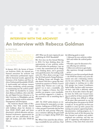 INTERVIEW WITH THE ARCHIVIST
An Interview with Rebecca Goldman
by Nick Pavlik
Archivist, 92nd Street Y
This interview was first published on
the New York History: Historical News
and Views from the Empire State web-
site, http://www.newyorkhistoryblog.
com/2012/06/q-rebecca-goldman-of-
saas-snap.html.
In January 2012, the Society of Ameri-
can Archivists (SAA), the national pro-
fessional association for archivists and
other information professionals respon-
sible for historical records, approved the
formation of the Students and New Ar-
chives Professionals Roundtable (SNAP).
A much-needed and welcome resource
for those considering, actively pursuing,
or transitioning into the archives profes-
sion, SNAP was founded by its current
chair, Rebecca Goldman, who is also Me-
dia and Digital Services Librarian at La
Salle University in Philadelphia and the
author of the popular archives webcomic
Derangement and Description.
The Archivists Round Table of Met-
ropolitan New York recently chatted
with Goldman about her decision to
form SNAP, SNAP’s goals and future
direction(s), archival education and pro-
fessional involvement, opportunities for
students and new professionals in the
tight job market, and other SNAP-ish
themes.
ART: What was the main impetus for your
establishing the SNAP Roundtable?
RG: Ever since my first Annual Meeting
in 2010, I’ve been thinking about the
representation of new archivists within
SAA and within the profession. I put up
a comic that summarized all the things
I was thinking about, and it generated
some good discussion, but nothing really
came of it. Then, about a year ago, I read
that ALA had started a Young Profession-
als Working Group and thought, hey,
why doesn’t SAA have a group like that?
I posted my question to Twitter, Council
member Kate Theimer saw it and sug-
gested I try to start a roundtable, and
the rest, I suppose, is history. Any SAA
member can propose a new roundtable,
but until Kate suggested it, it hadn’t re-
ally occurred to me as something that I
could do.
ART: The SNAP website features an im-
pressive listing of its many goals as an orga-
nization. Looking just at SNAP’s first year,
is there any goal in particular that has been
or will be the main priority? What proj-
ects or initiatives reflecting this goal would
you like to see happen during SNAP’s first
year?
RG: When I first raised the idea of form-
ing a roundtable for new archivists, I had
the following goals in mind:
• Advocate for new archivists within
SAA and within the archival profes-
sion
• Provide a space for discussion of is-
sues affecting new archivists
• Allow new archivists to gain leader-
ship experience through roundtable
service
I think we’ve met that second goal already
— the SNAP list is both a very active dis-
cussion area and a welcoming commu-
nity for new archivists. We’ve also made
some progress in reaching out to other
SAA groups (our Liaison Coordinator,
Sasha Griffin, has been really instrumen-
tal here). And SAA is definitely taking
note of us. If you take a look at the agen-
da items for SAA’s next Council meet-
ing, an awful lot of them mention SNAP.
What’s proving more difficult is taking
all the great ideas generated on our list
and turning these into projects for SNAP
to work on. So my goal for our first year
would be to come up with a process for
starting new projects: appointing leaders,
documentation, tracking progress, etc. I
also feel that much of the discussion has
been focused on students and un(der)-
employed new archivists, and that our
goal of supporting well-employed new
archivists, as they move from entry-level
16 Metropolitan Archivist | Volume 19, No. 1 Winter 2013
 