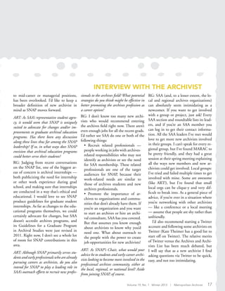INTERVIEW WITH THE ARCHIVIST
to mid-career or managerial positions,
has been overlooked. I’d like to keep a
broader definition of new archivist in
mind as SNAP moves forward.
ART: As SAA’s representative student agen-
cy, it would seem that SNAP is uniquely
suited to advocate for changes and/or im-
provements to graduate archival education
programs. Has there been any discussion
along these lines thus far among the SNAP
leadership? If so, in what ways does SNAP
envision that archival education programs
could better serve their students?
RG: Judging from recent conversations
on the SNAP list, one of the biggest ar-
eas of concern is archival internships —
both publicizing the need for internship
or other work experience during grad
school, and making sure that internships
are conducted in a way that’s ethical and
educational. I would love to see SNAP
produce guidelines for graduate student
internships. As far as changes to the edu-
cational programs themselves, we could
certainly advocate for changes, but SAA
doesn’t accredit archives programs, and
its Guidelines for a Graduate Program
in Archival Studies were just revised in
2011. Right now, I don’t see a whole lot
of room for SNAP contributions in this
area.
ART: Although SNAP primarily serves stu-
dents and early professionals who are already
pursuing careers as archivists, do you also
intend for SNAP to play a leading role in
SAA’s outreach efforts to recruit new profes-
sionals to the archives field? What potential
strategies do you think might be effective in
better promoting the archives profession as
a career option?
RG: I don’t know too many new archi-
vists who would recommend entering
the archives field right now. There aren’t
even enough jobs for all the recent grads.
I’d rather see SAA do one or both of the
following things:
• Recruit related professionals —
people working in jobs with archives-
related responsibilities who may not
identify as archivists or see the need
for SAA membership. These related
professionals are one of the target
audiences for SNAP, because their
work-related needs are similar to
those of archives students and new
archives professionals.
• Promote the importance of ar-
chives to organizations and commu-
nities that don’t already have them. If
you’re an organization and you want
to start an archives or hire an archi-
val consultant, SAA has you covered.
But that assumes you know enough
about archivists to know why you’d
need one. What about outreach to
the people with the power to create
job opportunities for new archivists?
ART: As SNAP’s Chair, what would your
advice be to students and early-career archi-
vists looking to become more involved in the
professional archives community, either at
the local, regional, or national level? Aside
from joining SNAP, of course.
RG: SAA (and, to a lesser extent, the lo-
cal and regional archives organizations)
can absolutely seem intimidating as a
newcomer. If you want to get involved
with a group or project, just ask! Every
SAA section and roundtable lists its lead-
ers, and if you’re an SAA member you
can log in to get their contact informa-
tion. All the SAA leaders I’ve met would
love to get more new archivists involved
in their groups. I can’t speak for every re-
gional group, but I’ve found MARAC to
be pretty friendly, and they had a great
session at their spring meeting explaining
all the ways new members and new ar-
chivists could get involved. Local groups:
I’ve tried and failed multiple times to get
involved with mine. Some are awesome
(like ART!), but I’ve found that small
local orgs can be clique-y and very dif-
ficult to break into. As a general piece of
advice, if you’re ever in a situation where
you’re networking with other archivists
— like a conference or a local meeting
— assume that people are shy rather than
unfriendly.
I’d also recommend starting a Twitter
account and following some archivists on
Twitter (Kate Theimer has a good list to
start off on Twitter). The relative merits
of Twitter versus the Archives and Archi-
vists List has been much debated, but
I will say that as a new archivist I find
asking questions via Twitter to be quick,
easy, and not too intimidating.
Volume 19, No. 1 Winter 2013 | Metropolitan Archivist 17
 