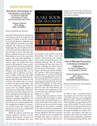 BOOK REVIEWS
Rare Book Librarianship: An
Introduction and Guide
by Steven K. Galbraith
and Geoffrey D. Smith
and Foreward by Joel B. Silver
Libraries Unlimited,
2012. 185 pp.
ISBN: 1591588812.
Review by Matthew Flaherty
Rare Book Librarianship: An Introduction
and Guide, by Steven K. Galbraith and
Geoffrey D. Smith, is the first manual
for rare book librarians published since
1982. Galbraith and Smith successfully
undertake the challenge of closing this
lengthy gap.The authors address not only
issues and trends such as digitization that
have emerged in recent years; they also
reframe traditional aspects of rare book
librarianship in terms of the twenty-first
century. Like any useful guidebook, it
addresses a breadth of practical, admin-
istrative, legal, and professional issues
related to the profession. From a practi-
cal point of view, this volume will benefit
students, rare book and special collection
librarians, and archivists alike. It is of
particular value to librarians and archi-
vists in smaller institutions, who might
not have training in rare book librarian-
ship, yet find themselves caring for such
materials. The authors take no concept
or process for granted and explain even
the most rudimentary details. For the
novice, there are valuable chapters on
the importance of knowing a collection’s
history, how to handle and preserve rare
books, and professional development op-
portunities. Chapters on collection de-
velopment, cataloging, digitization, and
copyright will serve as a handy reference
for even the most seasoned professionals.
The straightforward delivery of instruc-
tive content ensures that students and
practitioners at any level can quickly find
the information they need.
While the archival community has
devoted significant attention to tech-
nological advancements, outreach, and
advocacy, these discussions have been
less prevalent in the world of rare-book
librarianship. This volume moves well
beyond a practical how-to by attempt-
ing to situate rare book librarians in the
changing landscape that all informa-
tion professionals have been forced to
confront. Although the authors believe
that the “future of rare books … appears
bright,” the foreword and the introduc-
tion read like a call to action urging rare
book librarians to “stay relevant” by being
proactive and dispelling the notion that
“the rare book library is an exclusive unit
operating autonomously from the larger
world of librarianship.” In this context,
the authors highlight the cultural and
historical value rare book libraries and
their stewards must emphasize to help
overcome the many challenges facing the
profession as a whole.
This is an important reference work for
any special collections student or profes-
sional. For the rare book librarian, it is a
much-needed volume that codifies twen-
ty-first-century best practices into a single
guidebook. For the archivist, it belongs
on the reference shelf next to profession-
al literature on processing and caring for
archival collections. Beyond its practical
value, the book serves as a reminder that
although some aspects of archives, rare
books, and other special collections are
unique one from the other, all who care
for them face similar challenges which we
must take on together.
How to Manage Processing
in Archives and Special
Collections
by Pam S. Hackbart-Dean
and Elizabeth A. Slomba
Society of American Archivists,
2012. 156 pp.
ISBN: 1-931666-43-1.
$69.95/$49.95 (SAA Members)
Review by Michael D. Montalbano
Institutional Archivist /
Processing Archivist
Center for Jewish History
In order to have a successful process-
ing program, one must have clear focus
concerning planning and management
Without a plan, and the wherewithal to
follow through, our processing and other
actions drift aimlessly.The seven volumes
of the Society of American Archivists’ Ar-
chival Fundamentals Series II provide a
thorough knowledge of modern archi-
val theory and practice, and there are
numerous other books and articles that
describe various approaches to planning
and managing processing. Because these
18 Metropolitan Archivist | Volume 19, No. 1 Winter 2013
 