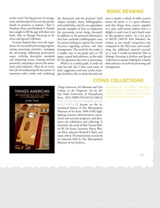 Volume 19 No. 1 Winter 2012 | Metropolitan Archivist 19
BOOK REVIEWS
CITING COLLECTIONS
Things American: Art Museums and Civic
Culture in the Progressive Era by Jef-
frey Trask (University of Pennsylvania
Press, 2012, ISBN 978-0-8122-4362-8,
http://www.upenn.edu/pennpress/
book/14940.html) focuses on the in-
stitutional history of The Metropolitan
Museum of Art from 1890–1930, high-
lighting museum administration, educa-
tional and outreach programs, and deco-
rative arts exhibitions and collecting. It
chronicles the work of Met Trustee Rob-
ert W. De Forest, Secretary Henry Wat-
son Kent, educator Richard F. Bach, and
many others. The book draws extensively
on materials held by The Metropolitan
Museum of Art Archives.
Submitted by Jim Moske, Managing
Archivist, Office of the Senior Vice Pres-
ident, Secretary and General Counsel,
The Metropolitan Museum of Art
works reveal “the big picture of arrange-
ment and description but not the specific
details on practices or policies,” Pam S.
Hackbart-Dean and Elizabeth A. Slomba
have sought to fill the gap with their new
book, How to Manage Processing in Ar-
chives and Special Collections.
In seven chapters they cover the ingre-
dients of a successful processing program:
setting processing priorities, managing
the processing, addressing preservation
issues, utilizing descriptive standards
and improving access, training archival
personnel, and proper metrics for assess-
ment and evaluation. They do an excel-
lent job of synthesizing the key points of
numerous other works and combining
the theoretical and the practical. Each
chapter includes charts, bibliographies,
and useful links, and the two appendices
provide examples of how to implement
the processing events being discussed.
In addition to the practical information,
they have included a bibliographic essay
for anyone looking to explore the current
literature regarding archives and their
management. The result for the reader is
a simple, easy to use guide and, at 156
pages, a good desk reference, at the ready
for the questions that arise in processing.
While it is a useful guide, I could not
help but feel that I have read many of
these suggestions and seen similar exam-
ples elsewhere. But to think that this vol-
ume is simply a rehash of other sources
misses the point: it is a great reference
tool that brings those sources together
in a clear, well-written fashion that is a
delight to read, even if one’s heard some
of this guidance before. At a list price
of $69.95 ($49.95 SAA Member) the
volume is not exactly inexpensive; but
compared to the SAA series and consid-
ering the additional material covered,
it’s a steal. I would recommend How to
Manage Processing in Archives and Special
Collections to anyone looking for a handy
desk reference on archival processing and
management.
 