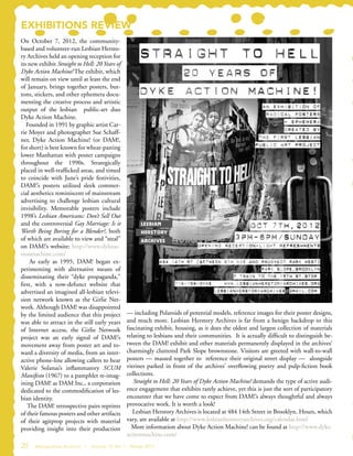 EXHIBITIONS REVIEW
On October 7, 2012, the community-
based and volunteer-run Lesbian Hersto-
ry Archives held an opening reception for
its new exhibit Straight to Hell: 20 Years of
Dyke Action Machine! The exhibit, which
will remain on view until at least the end
of January, brings together posters, but-
tons, stickers, and other ephemera docu-
menting the creative process and artistic
output of the lesbian public-art duo
Dyke Action Machine.
Founded in 1991 by graphic artist Car-
rie Moyer and photographer Sue Schaff-
ner, Dyke Action Machine! (or DAM!,
for short) is best known for wheat-pasting
lower Manhattan with poster campaigns
throughout the 1990s. Strategically
placed in well-trafficked areas, and timed
to coincide with June’s pride festivities,
DAM!’s posters utilized sleek commer-
cial aesthetics reminiscent of mainstream
advertising to challenge lesbian cultural
invisibility. Memorable posters include
1998’s Lesbian Americans: Don’t Sell Out
and the controversial Gay Marriage: Is it
Worth Being Boring for a Blender?, both
of which are available to view and “steal”
on DAM!’s website: http://www.dykeac-
tionmachine.com/
As early as 1995, DAM! began ex-
perimenting with alternative means of
disseminating their “dyke propaganda,”
first, with a now-defunct website that
advertised an imagined all-lesbian televi-
sion network known as the Girlie Net-
work. Although DAM! was disappointed
by the limited audience that this project
was able to attract in the still early years
of Internet access, the Girlie Network
project was an early signal of DAM!’s
movement away from poster art and to-
ward a diversity of media, from an inter-
active phone-line allowing callers to hear
Valerie Solanas’s inflammatory SCUM
Manifesto (1967) to a pamphlet re-imag-
ining DAM! as DAM Inc., a corporation
dedicated to the commodification of les-
bian identity.
The DAM! retrospective pairs reprints
of their famous posters and other artifacts
of their agitprop projects with material
providing insight into their production
— including Polaroids of potential models, reference images for their poster designs,
and much more. Lesbian Herstory Archives is far from a benign backdrop to this
fascinating exhibit, housing, as it does the oldest and largest collection of materials
relating to lesbians and their communities. It is actually difficult to distinguish be-
tween the DAM! exhibit and other materials permanently displayed in the archives’
charmingly cluttered Park Slope brownstone. Visitors are greeted with wall-to-wall
posters — massed together to reference their original street display — alongside
vitrines parked in front of the archives’ overflowing poetry and pulp-fiction book
collections.
Straight to Hell: 20 Years of Dyke Action Machine! demands the type of active audi-
ence engagement that exhibits rarely achieve, yet this is just the sort of participatory
encounter that we have come to expect from DAM!’s always thoughtful and always
provocative work. It is worth a look!
Lesbian Herstory Archives is located at 484 14th Street in Brooklyn. Hours, which
vary, are available at http://www.lesbianherstoryarchives.org/calendar.html
More information about Dyke Action Machine! can be found at http://www.dyke-
actionmachine.com/
20 Metropolitan Archivist | Volume 19, No. 1 Winter 2013
 