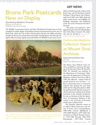 Volume 19, No. 1 Winter 2012 | Metropolitan Archivist 21
Top: “Dahlia Border, New York Botanical Garden,” undated. Courtesy LuEsther
T. Mertz Library at the New York Botanical Gardens. Bottom:“Babies in the Bronx
Zoo,” circa 1940s. Courtesy Wildlife Conservation Society Archives.
Community Medicine
Collection Opens
at Mount Sinai
Archives
Submitted by Barbara Niss
Archivist
Mount Sinai Medical Center
The Mount Sinai Medical Center Ar-
chives would like to announce the open-
ing of the Records of Kurt W. Deuschle,
M.D. Dr. Deuschle was chairman of
the Department of Community Medi-
cine (now the Department of Preventive
Medicine) at Mount Sinai from 1968 to
1990. The collection —almost 33 feet of
records housed in over 43 boxes — re-
flects a pioneering career in community
medicine that spanned the years from
1948 until Dr. Deuschle’s death in 2003.
His professional life had three main peri-
ods: his early years working on the Navajo
reservation in the American Southwest,
his time as chairman of the first depart-
ment of Community Medicine in this
country at the University of Kentucky,
and his years at Mount Sinai.
The Deuschle collection centers on
its subject’s Mount Sinai years and con-
sists of eleven series: Correspondence,
1960–1996; General Alphabetical I,
1956–2000; Reprints, 1953–1995; Sub-
committee on Ethical Research Practic-
es, 1979–1988; Personal, 1966–1995;
International, 1951–1989; General
ART NEWS
Bronx Park Postcards
Now on Display
Submitted by Madeleine Thompson
Librarian and Archivist,
Wildlife Conservation Society
The Wildlife Conservation Society and New York Botanical Garden have recently
completed an online display of hundreds of historical postcards that tell the story of
Bronx Park, which the City of New York formally created in the 1880s and which
includes the Bronx Zoo and the Botanical Garden. Entitled Bronx Park Postcards, this
digital collection brings together postcards held by the Wildlife Conservation Society
Library (which houses the archives of the
Bronx Zoo) and the Botanical Garden’s
LuEstherT. Mertz Library.The 450 post-
cards, from 1903 to the 1980s, depict the
park’s natural beauty and highlight the
buildings, landscapes, and inhabitants
of the two iconic institutions located on
this land.
The project was funded by a 2011
digitization grant from the Metropolitan
New York Library Council. The collec-
tion may be accessed at http://ielc.lib-
guides.com/bronxparkpostcards.
 