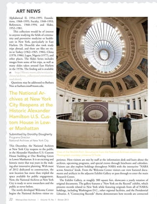 22 Metropolitan Archivist | Volume 19, No. 1 Winter 2013
Alphabetical II, 1954–1995; Founda-
tions, 1968–1995; Faculty, 1948–1993;
References, 1968–1994; and Slides,
1952–1981.
This collection would be of interest
to anyone studying the fields of commu-
nity and preventive medicine or health-
care in New York, particularly in East
Harlem. Dr. Deuschle also took study
trips abroad, and there are files on vis-
its to Turkey (1962–1965, 1984), China
(1978, 1986), Lagos, Nigeria (1977), and
other places. The Slides Series includes
images from some of his trips, as well as
many slides taken around East Harlem
in the 1970s. The finding aid is available
at http://library.mssm.edu/services/ar-
chives/archives_collections/community-
med.shtml.
Questions may be addressed to Barbara
Niss at barbara.niss@mssm.edu.
View of the World’s Port: Documents from the National Archives exhibition.
Photograph courtesy Johanna O’Toole.
The National Ar-
chives at New York
City Reopens at the
Historic Alexander
Hamilton U.S. Cus-
tom House in Low-
er Manhattan
Submitted by Dorothy Dougherty
Programs Director
National Archives at New York City
This December, the National Archives
at New York City reopens to the public
in the Alexander Hamilton U.S. Custom
House building at One Bowling Green
in Lower Manhattan. It is an exciting and
historic move that was years in the mak-
ing after innovative planning. With most
of 2012 dedicated to construction, the
new location has more than tripled the
space available for public engagement.
Now, the National Archives at New York
City is ready to serve researchers and the
public as never before.
The newly developed Welcome Center
begins the National Archives visitor ex-
perience. Here visitors are met by staff at the information desk and learn about the
archives, upcoming programs, and special events through brochures and calendars.
Visitors can also explore holdings throughout NARA with the interactive “NARA
across America” kiosk. From the Welcome Center visitors can view featured docu-
ments and artifacts in the adjacent Exhibit Gallery or pass through to enter the main
Research Center.
The Exhibit Gallery, at roughly 300 square feet, showcases a yearly rotation of
original documents. The gallery features a “New York on the Record” exhibit, which
presents records related to New York while featuring originals from all of NARA’s
holdings, including Washington D.C., other regional facilities, and the Presidential
Libraries. A “Connecting Records” theme demonstrates how records are connected
ART NEWS
 