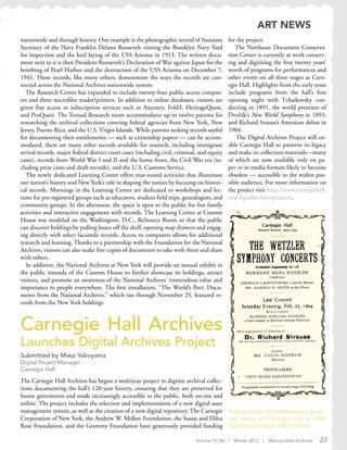 Volume 19, No. 1 Winter 2013 | Metropolitan Archivist 23
Carnegie Hall Archives
Launches Digital Archives Project
Submitted by Miwa Yokoyama
Digital Project Manager
Carnegie Hall
The Carnegie Hall Archives has begun a multiyear project to digitize archival collec-
tions documenting the hall’s 120-year history, ensuring that they are preserved for
future generations and made increasingly accessible to the public, both on-site and
online. The project includes the selection and implementation of a new digital asset
management system, as well as the creation of a new digital repository. The Carnegie
Corporation of New York, the Andrew W. Mellon Foundation, the Susan and Elihu
Rose Foundation, and the Grammy Foundation have generously provided funding
Program from Richard Strauss’s Ameri-
can debut at Carnegie Hall in 1904.
Courtesy Carnegie Hall Archives.
nationwide and through history. One example is the photographic record of Assistant
Secretary of the Navy Franklin Delano Roosevelt visiting the Brooklyn Navy Yard
for inspection and the keel laying of the USS Arizona in 1913. The written docu-
ment next to it is then President Roosevelt’s Declaration of War against Japan for the
bombing of Pearl Harbor and the destruction of the USS Arizona on December 7,
1941. These records, like many others, demonstrate the ways the records are con-
nected across the National Archives nationwide system.
The Research Center has expanded to include twenty-four public access comput-
ers and three microfilm reader/printers. In addition to online databases, visitors are
given free access to subscription services such as Ancestry, Fold3, HeritageQuest,
and ProQuest. The Textual Research room accommodates up to twelve patrons for
researching the archival collections covering federal agencies from New York, New
Jersey, Puerto Rico, and the U.S. Virgin Islands. While patrons seeking records useful
for documenting their entitlements — such as citizenship papers — can be accom-
modated, there are many other records available for research, including immigrant
arrival records, major federal district court cases (including civil, criminal, and equity
cases), records from World War I and II and the home front, the Civil War era (in-
cluding prize cases and draft records), and the U.S. Customs Service.
The newly dedicated Learning Center offers year-round activities that illuminate
our nation’s history and New York’s role in shaping the nation by focusing on histori-
cal records. Mornings in the Learning Center are dedicated to workshops and lec-
tures for pre-registered groups such as educators, student field trips, genealogists, and
community groups. In the afternoon, the space is open to the public for free family
activities and interactive engagement with records. The Learning Center at Custom
House was modeled on the Washington, D.C., ReSource Room so that the public
can discover holdings by pulling boxes off the shelf, opening map drawers and engag-
ing directly with select facsimile records. Access to computers allows for additional
research and learning. Thanks to a partnership with the Foundation for the National
Archives, visitors can also make free copies of documents to take with them and share
with others.
In addition, the National Archives at New York will provide an annual exhibit in
the public rotunda of the Custom House to further showcase its holdings, attract
visitors, and promote an awareness of the National Archives’ tremendous value and
importance to people everywhere. The first installation, “The World’s Port: Docu-
ments from the National Archives,” which ran through November 25, featured re-
cords from the New York holdings.
for the project.
The Northeast Document Conserva-
tion Center is currently at work conserv-
ing and digitizing the first twenty years’
worth of programs for performances and
other events on all three stages at Carn-
egie Hall. Highlights from the early years
include programs from the hall’s first
opening night with Tchaikovsky con-
ducting in 1891, the world premiere of
Dvorák’s New World Symphony in 1893,
and Richard Strauss’s American debut in
1904.
The Digital Archives Project will en-
able Carnegie Hall to preserve its legacy
and make its collection materials—many
of which are now available only on pa-
per or in media formats likely to become
obsolete — accessible to the widest pos-
sible audience. For more information on
the project visit http://www.carnegiehall.
org/digitalarchivesproject/.
ART NEWS
˘
 
