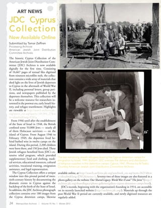 24 Metropolitan Archivist | Volume 19, No. 1 Winter 2012
ART NEWS
The last remaining Jewish refugees leaving the Cyprus detention camps for
emigration to Israel, 1949. Bottom: JDC oversaw the delivery and distribution
of religious supplies in the detention camps. Cyprus, 1947. Photos by Al Taylor,
Courtesy American Jewish Joint Distribution Committee Archives.
JDC Cyprus
Collection
Now Available Online
Submitted by Tamar Zeffren
Processing Archivist
American Jewish Joint Distribution
Committee Archives
The historic Cyprus Collection of the
American Jewish Joint Distribution Com-
mittee (JDC) Archives is now available
digitally for the first time. Consisting
of 16,667 pages of textual files digitized
from nineteen microfilm reels, the collec-
tion contains a wide array of materials that
shed light on the lives of Jewish deportees
to Cyprus in the aftermath of World War
II, including personal letters, group peti-
tions, and newspapers published by the
deportees themselves. This collection will
be a welcome resource for researchers in-
terested in the postwar era, early Israeli his-
tory, and refugee resettlement. Highlights
are viewable at http://search.archives.jdc.
org/query_ext.asp?query=101204_27&si
te=ideaalm&lang=ENG.
From 1946 until after the establishment
of the State of Israel in 1948, the British
confined some 53,000 Jews — nearly all
of them Holocaust survivors — on the
island of Cyprus. From August 1946 to
February 1949, the deportees lived be-
hind barbed wire in twelve camps on the
island. During this period, 2,200 children
were born there, and 150 Jews died. These
Jewish refugees benefited from JDC’s ex-
tensive relief program, which provided
supplementary food and clothing, medi-
cal services, educational resources, cultural
activities, vocational training, emigration
assistance, and legal representation.
The Cyprus Collection offers a unique
window into this pivotal period of twen-
tieth-century history by documenting the
dramatic events in Cyprus against the
backdrop of the birth of the State of Israel.
In addition, the JDC Archives photograph
collection contains over 180 images from
the Cyprus detention camps, likewise
available online, at http://search.archives.jdc.org/notebook_ext.asp?item=26214&sit
e=ideaalm&lang=ENG&menu=1. Seventy-two of these images are also featured in a
photo gallery on the website Our Shared Legacy: World War II and “The Joint” (http://
archives.jdc.org/sharedlegacy/photo-galleries/gallery-cyprus-detention-camps.html).
JDC’s records, beginning with the organization’s founding in 1914, are accessible
on its recently launched website (http://archives.jdc.org/). Materials up through the
post-World War II period are currently available, and newly digitized resources are
regularly added.
 