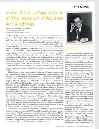 Volume 19, No. 1 Winter 2013 | Metropolitan Archivist 25
Victor D’Amico Papers Open
at The Museum of Modern
Art Archives
Submitted by Celia Hartmann
Project Assistant Archivist
Museum of Modern Art Archives
The Victor D’Amico Papers are now processed and open for researchers to use on-
site at The Museum of Modern Art (MoMA)’s Archives reading room in Long Is-
land City, Queens (by appointment only, http://www.moma.org/learn/resources/
archives/archives_visiting). The collection’s finding aid is searchable online (http://
www.moma.org/learn/resources/archives/EAD/damicof), along with MoMA’s other
archival collections (http://www.moma.org/learn/resources/archives). As founding
director of MoMA’s Department of Education (http://www.moma.org/learn/index)
from 1937 to 1969, Victor D’Amico championed art education in the museum set-
ting through innovations that are now standard offerings in museums around the
world. At MoMA these offerings included classes for servicepersons at the War Veter-
ans Art Center and for children and families at the People’s Art Center; participatory
experiences at the Children’s Art Carnival in its many versions at MoMA, and in
Milan, Brussels, Barcelona, Delhi, and its eventual home in Harlem; and summer art
instruction programs at the Art Barge, on eastern Long Island. Under his auspices,
MoMA published instructional books for home use, introducing the layperson to
artistic expression through woodworking, ceramics, jewelrymaking, and metal-
working.
The collection includes correspondence, audio- and videotapes, clippings, draft
and completed publications, as well as personal documents, awards, and honors. It is
especially rich in photographic documentation of D’Amico’s best-known programs
at MoMA: classes and exhibitions of artwork created at the War Veterans Art Center,
People’s Art Center, Art Barge, and Children’s Art Carnival (both at MoMA and over-
seas) in the 1950s and 1960s, and the extensive program of circulating exhibitions
distributed through MoMA’s New York City High Schools Program from the 1940s
into the early 1970s. The range and variety of photographs are evidence of the exten-
sive publicity that introduced and promoted these programs worldwide, helping to
promulgate D’Amico’s progressive ideal of art education for a range of populations:
children, adults, families, veterans, and seniors. During D’Amico’s tenure at MoMA,
the Department of Education organized a wide range of exhibitions, both at the
museum and in other locations. Some were curated by students involved in MoMA’s
High Schools Program; others showcased works created by students in the depart-
ment’s various programs. Unique installation views found in the D’Amico Papers will
be digitized and added to MAID, the Museum Archives Image Database, for use by
researchers in MoMA’s Manhattan and Queens Reading Rooms.
The Museum Archives received the bulk of the Victor D’Amico Papers in 2011 from
Teachers’ College, to which Mabel D’Amico had donated the papers after her hus-
band’s death in 1987. Some additional materials were received from former MoMA
art teacher Arlette Buchman in January 2012. Also that year, we determined that
various materials the Education Department and Photographic Archive had stored at
MoMA had been previously separated from the D’Amico records, and we were able
to include them for processing with the Victor D’Amico Papers.
Photograph Courtesy The Museum of
Modern Art Archives.
The D’Amico Papers were organized pri-
marily by material type when we received
them from Teachers’ College in 2011.
Correspondence, photographs, audiovi-
sual items, and published materials were
grouped in storage cartons, without re-
gard for their original creation, use, or ac-
cess. Many of the photographs had been
removed from their original housing and
numbered for other purposes, again dis-
rupting their original context. The col-
lection is now arranged in eleven series
that are chronological within two orga-
nizational groupings: Series I–VII docu-
ment Education Department projects
and programs initiated while D’Amico
served as director; Series VIII–XI docu-
ment his professional and personal ac-
tivities during and after his tenure at
MoMA. These materials, which include
many unpublished manuscripts, under-
score D’Amico’s influence and prestige as
an educator and writer on art education
and document his long involvement in
organizations such as the National Com-
mittee on Art Education.
Processing of the Victor D’Amico Papers
was made possible by generous funding
from Ann L. Freedman; the Contem-
porary Arts Council of The Museum of
Modern Art; the Lily Auchincloss Foun-
dation, Inc.; the Gladys Krieble Delmas
Foundation; Trustee Committee on Ar-
ART NEWS
 