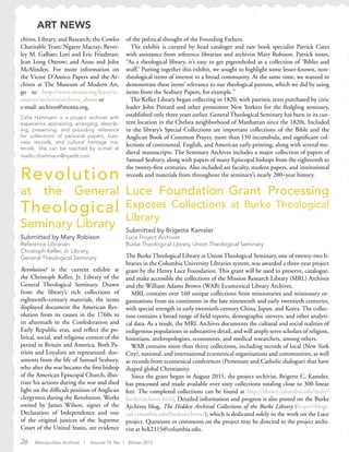 26 Metropolitan Archivist | Volume 19, No. 1 Winter 2013
Luce Foundation Grant Processing
Exposes Collections at Burke Theological
Library
Submitted by Brigette Kamsler
Luce Project Archivist
Burke Theological Library, Union Theological Seminary
The Burke Theological Library at Union Theological Seminary, one of twenty-two li-
braries in the Columbia University Libraries system, was awarded a three-year project
grant by the Henry Luce Foundation. This grant will be used to preserve, catalogue,
and make accessible the collections of the Mission Research Library (MRL) Archives
and the William Adams Brown (WAB) Ecumenical Library Archives.
MRL contains over 160 unique collections from missionaries and missionary or-
ganizations from six continents in the late nineteenth and early twentieth centuries,
with special strength in early twentieth-century China, Japan, and Korea. The collec-
tion contains a broad range of field reports, demographic surveys, and other analyti-
cal data. As a result, the MRL Archives documents the cultural and social realities of
indigenous populations in substantive detail, and will amply serve scholars of religion,
historians, anthropologists, economists, and medical researchers, among others.
WAB contains more than thirty collections, including records of local (New York
City), national, and international ecumenical organizations and communities, as well
as records from ecumenical conferences (Protestant and Catholic dialogue) that have
shaped global Christianity.
Since the grant began in August 2011, the project archivist, Brigette C. Kamsler,
has processed and made available over sixty collections totaling close to 300 linear
feet. The completed collections can be found at http://library.columbia.edu/indiv/
burke/archives.html. Detailed information and progress is also posted on the Burke
Archives blog, The Hidden Archival Collections of the Burke Library (https://blogs.
cul.columbia.edu/burkearchives/), which is dedicated solely to the work on the Luce
project. Questions or comments on the project may be directed to the project archi-
vist at bck2115@columbia.edu.
Revolution
at the General
Theological
Seminary Library
Submitted by Mary Robison
Reference Librarian
Christoph Keller, Jr. Library,
General Theological Seminary
Revolution! is the current exhibit at
the Christoph Keller, Jr. Library of the
General Theological Seminary. Drawn
from the library’s rich collections of
eighteenth–century materials, the items
displayed document the American Rev-
olution from its causes in the 1760s to
its aftermath in the Confederation and
Early Republic eras, and reflect the po-
litical, social, and religious context of the
period in Britain and America. Both Pa-
triots and Loyalists are represented: doc-
uments from the life of Samuel Seabury,
who after the war became the first bishop
of the American Episcopal Church, illus-
trate his actions during the war and shed
light on the difficult position of Anglican
clergymen during the Revolution. Works
owned by James Wilson, signer of the
Declaration of Independence and one
of the original justices of the Supreme
Court of the United States, are evidence
ART NEWS
chives, Library, and Research; the Cowles
Charitable Trust; Ngaere Macray; Bever-
ley M. Galban; Lori and Eric Friedman;
Jean Long Ostrow; and Anne and John
McAlinden. For more information on
the Victor D’Amico Papers and the Ar-
chives at The Museum of Modern Art,
go to http://www.moma.org/learn/re-
sources/archives/archives_about or
e-mail: archives@moma.org.
Celia Hartmann is a project archivist with
experience appraising, arranging, describ-
ing, preserving, and providing reference
for collections of personal papers, busi-
ness records, and cultural heritage ma-
terials. She can be reached by e-mail at
mailto:chartmann@nyedit.com.
of the political thought of the Founding Fathers.
The exhibit is curated by head cataloger and rare book specialist Patrick Cates
with assistance from reference librarian and archivist Mary Robison. Patrick notes,
“As a theological library, it’s easy to get pigeonholed as a collection of ‘Bibles and
stuff.’ Putting together this exhibit, we sought to highlight some lesser-known, non-
theological items of interest to a broad community. At the same time, we wanted to
demonstrate these items’ relevance to our theological patrons, which we did by using
items from the Seabury Papers, for example.”
The Keller Library began collecting in 1820, with patristic texts purchased by civic
leader John Pintard and other prominent New Yorkers for the fledgling seminary,
established only three years earlier. General Theological Seminary has been in its cur-
rent location in the Chelsea neighborhood of Manhattan since the 1820s. Included
in the library’s Special Collections are important collections of the Bible and the
Anglican Book of Common Prayer, more than 150 incunabula, and significant col-
lections of continental, English, and American early printing, along with several me-
dieval manuscripts. The Seminary Archives includes a major collection of papers of
Samuel Seabury, along with papers of many Episcopal bishops from the eighteenth to
the twenty-first centuries. Also included are faculty, student papers, and institutional
records and materials from throughout the seminary’s nearly 200–year history.
 