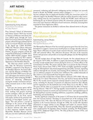 28 Metropolitan Archivist | Volume 19, No. 1 Winter 2013
New IMLS–Funded
Grant Project Brings
Pratt Interns to Art
Libraries
Submitted by Emily Atwater
Project/Intern Coordinator
Brooklyn Museum
Pratt Institute’s School of Information
and Library Science (SILS) has received
an Institute of Museum and Library Ser-
vices (IMLS) grant through the Laura
Bush 21st Century Librarians Program to
prepare cultural heritage professionals for
careers in museum libraries and archives
in the digital age. Called M-LEAD-
TWO (for Museum Library Education
and Digitization — Technology, Web,
Online), the grant program extends the
original M-LEAD project of 2008–2011,
another IMLS–funded program which
supported internships by SILS students
in librarianship, archival processing, and
digitization at the Brooklyn Museum.
The three-year project involves the
New York Art Resources Consortium
(NYARC), comprised of the libraries of
the Brooklyn Museum, the Frick Collec-
tion, and the Museum of Modern Art.
Fifteen M-LEAD-TWO interns (five per
year) will support the initiatives of two of
these libraries while furthering NYARC’s
mission of enhancing collaboration
among the member institutions and pro-
viding increased access to their research
materials.
Each year two interns apiece will be
based at the Brooklyn Museum and the
Frick, working with projects involving
auction catalogues, while one will work
consortium-wide. At the Frick, interns
will employ Archive-It for potential web
archiving of born-digital auction cata-
logues. This task presents a myriad of
challenges in the context of the digital
environment, and the students will help
to discover solutions that allow access
to these important scholarly materials.
Meanwhile, Brooklyn Museum interns
will carry out more traditional collection
Met Museum Archives Receives Leon Levy
Foundation Grant
Submitted by James Moske
Managing Archivist
Metropolitan Museum of Art
The Metropolitan Museum of Art has received a generous grant from the Leon Levy
Foundation to support a twenty-seven-month project to arrange, describe, and cata-
logue fifteen collections of records of past museum directors, senior administrative
staff, and curatorial offices. The collections document 130 years of the museum’s
history and operations and provide an incomparable glimpse into the Metropolitan’s
operations.
Records include those of Luigi Palma di Cesnola, the first salaried director of
the museum (1879-1904). In addition to papers documenting the Met’s early days,
Cesnola’s records include letters written during his service as a Union officer in the
United States Civil War. The project will also allow us to process the files of Francis
Henry Taylor, director from 1940 to 1955. Taylor was highly regarded for strength-
ening the Metropolitan’s educational programming and public outreach, expanding
audiences through the use of media, and initiating off-site exhibitions. He also over-
saw an ambitious program of wartime loan exhibitions that enabled thousands of
Met visitors to view masterworks from European collections.
More recent files include those of James Rorimer (director, 1955-1966), who was
head of the U.S. Army’s Monuments, Fine Arts, and Archives Section during World
War II. His records contain important material related to many of his accomplish-
ments, including his discovery of portions of collections looted by Nazi officials,
and his negotiations for the landmark loan of the Mona Lisa to the Met in 1963.
The grant will also allow us to prepare for access records from the office of Thomas
Hoving (director, 1966-1977). Hoving arguably masterminded the creation of the
contemporary museum as a tourist and entertainment center, and expanded many of
the Metropolitan’s activities including exhibitions, acquisitions, buildings, publicity,
fundraising, and merchandising.
Another significant component of the project is 165 linear feet of curatorial files
from the Costume Institute. Providing an unmatched view of the workings of the
department from 1946, when the Museum of Costume Art merged with the Met-
ropolitan as the Costume Institute, through the 1990s, the records offer abundant
information to engage scholars in new dialogues and studies on costume history,
fashion design, and associated fields. These files chronicle groundbreaking exhibi-
tions coordinated by the legendary Diana Vreeland, including The World of Balen-
ciaga (1973), Hollywood Design (1974), The Glory of Russian Costume (1976), and
Vanity Fair (1977).
assessment, evaluating and ultimately cataloguing auction catalogues not currently
found in Arcade, the NYARC common online catalogue (http://arcade.nyarc.org/).
Auction catalogues that are duplicated elsewhere within the consortium and do not
otherwise support the Brooklyn Museum collection will be donated to other institu-
tions, making room for new acquisitions. Finally, the NYARC intern will focus on
facilitating the use of shared resources within the consortium, giving special atten-
tion to the Latin American collections of each institution, ultimately surveying these
materials for future digitization efforts.
The partner institutions are thrilled to welcome these talented interns to the proj-
ect!
ART NEWS
 