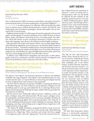Volume 19, No. 1 Winter 2013 | Metropolitan Archivist 29
Mellon Foundation Grant for Born-Digital
Materials in Art Collections
Submitted by Deborah Kempe
Chief, Collections Management and Access, Frick Art Reference Library
The adjective “born-digital” now dominates discussions at libraries and publishers
worldwide. The usage example for “born digital” in the oxforddictionaries.com entry
certainly nails the issues: “as research libraries are discovering, born-digital materials
are more complicated and costly to preserve than anticipated.”
The New York Art Resources Consortium (NYARC), comprising the libraries of
the Brooklyn Museum, the Frick Collection, and the Museum of Modern Art, felt
the shifting sands two years ago, and realized that for art and image libraries, born-
digital materials bring special challenges for larger academic libraries, given their his-
torical patterns of collecting.
All three partners have traditionally collected museum, exhibition, auction, and
dealer catalogues, along with related pricelists. We also acquire catalogues raison-
nés, photographs, and related ephemera such as invitations and gallery checklists, all
of which are rapidly going digital, with no printed equivalents. This “long tail” of
the wider publishing landscape presents unique challenges for capturing, collecting,
cataloguing, preserving, and providing access to digital formats, largely due to the
complicated arena of image rights.
The Andrew W. Mellon Foundation recognized the distinct nature of our col-
lections and awarded NYARC a grant for a twelve-month study called Reframing
Collections for a Digital Age. Three consultants and a lawyer have been engaged
to investigate key topics: where the “tipping point” lies for the transition from ana-
Historic Preservation
Archival Workshop
Series Inaugurated
Submitted by Matthew Coody
Administrator
New York Preservation Archive Project
This fall, the New York Preservation
Archive Project hosted the first of a se-
ries of interactive workshops for historic
preservation organizations. The goal of
these workshops, part of the Archive
Project’s Archival Outreach, Education,
and Technical Assistance Initiative, is to
educate local preservation not-for-profits
on the importance of their organization-
al records and provide assistance in the
identification and management of their
archival resources. Martha Foley, who
has over twenty-five years of archival
experience throughout New York City,
from the Trinity Church archives to the
New York Public Library’s, led the first
workshop. Participants had the opportu-
nity to speak with Ms. Foley about their
organization’s specific needs, network
with similarly sized groups from across
the five boroughs, understand how oth-
er groups have begun to implement the
archival process, and learn the basics of
proper records management. The organi-
zations that took part are now potentially
qualified to receive financial or technical
assistance to help implement archival ini-
tiatives.
The New York Preservation Archive
Project is a not-for-profit organization
dedicated to documenting, preserving,
ART NEWS
Leo Baeck Institute Launches DigiBaeck
Submitted by Hermann Teifer
Archivist
Leo Baeck Institute
The Leo Baeck Institute (LBI), the premier research library and archives devoted to
documenting the history of German-speaking Jewry, has launched DigiBaeck (www.
lbi.org/digibaeck), an online gateway to its collections. LBI now provides free online
access to primary source materials documenting five centuries of Jewish life, thus
facilitating the work of academics, genealogists, and the wider public, who are inter-
ested in life in Central Europe.
DigiBaeck already includes 3.5 million pages of materials ranging from the personal
papers and photographs of numerous luminaries such as Albert Einstein, to letters,
diaries, recipes, and ephemera chronicling the lives of everyday people. The collec-
tion, which will continue to grow, encompasses documents in German and over a
dozen other languages; many pieces in the collection include English translations.
LBI partnered on the project with Internet Archive, the non-profit digital library,
which allowed the digitization of most documents. Says Brewster Kahle, founder of
the Internet Archive: “I found like-minded partners among the leadership of the Leo
Baeck Institute who keenly understood that digital access is essential in fostering not
simply the ease of scholarship, but a general heightened awareness of the culture that
they have so painstakingly preserved for more than half a century.”
In addition, some 3,000 memoirs, biographies, and manuscripts, as well as photo-
graphs, works of art, oral histories, and other archival materials, were digitized at the
Center for Jewish History and in cooperation with other vendors.
log to digital formats for specialized art
resources; a review of existing web ar-
chiving projects; what can and should
be collected; the best methods of web
archiving; potential partners; and ways
to address intellectual property, ethical,
and access issues. The final stage will be a
technical review with recommendations
for future solutions. The grant concludes
in January 2013 and NYARC will share
results of the study with the wider library
and archives community.
 