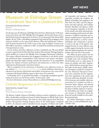 Volume 19, No. 1 Winter 2013 | Metropolitan Archivist 31
ART NEWS
Catholic Responses to 9/11 Documented
Submitted by Joseph Coen
Archivist
Roman Catholic Diocese of Brooklyn
The Roman Catholic Diocese of Brooklyn Archives recently completed a two-year
effort, the Brooklyn and Queens County Catholic Responses to World Trade Center
Attacks Documentation Project. The work was done under separate New York State
Archives Documentary Heritage Program grants. In the initial project, completed
in 2011, the diocesan archives identified several categories of official and unoffi-
Museum at Eldridge Street:
A Landmark Year for a Landmark Site
Submitted by Nancy Johnson
Archivist
Museum at Eldridge Street
For the past year, the Museum at Eldridge Street has been celebrating the 125th anni-
versary of its home, the 1887 Eldridge Street Synagogue, the first great house of wor-
ship built by Eastern European Jews in America. It’s an anniversary that almost didn’t
happen. By the 1950s, a dwindling congregation had sealed off the synagogue’s main
sanctuary and left it to the mercy of the elements. When the building was “rediscov-
ered” by preservationists in the 1970s, it was on the verge of collapse. A twenty-year,
$20-million restoration, completed in 2007, revitalized the landmark and preserved
it for generations to come.
For our archives and other collections, it’s been a landmark year. We were thrilled
to receive a grant from the New York State Archives Documentary Heritage Program,
which enabled us to process the Eldridge Street Synagogue Restoration Collection.
This unique collection documents the synagogue’s restoration in rich detail, includ-
ing architectural plans; correspondence with contractors and artisans; and photo-
graphs and video taken before, during, and after the restoration. It’s an unparalleled
resource for students of historic preservation and architecture, as well as for other
organizations planning major restoration projects.
Also in recognition of our anniversary, we launched a new collections section on
our website (www.eldridgestreet.org/collections), a virtual exhibition showcasing a
selection of our favorite archival items and artifacts. It has proven to be a nice way for
a museum with limited exhibition space to share more of its materials.
In December 2012, we launched Storywalks, a cutting-edge smartphone app fea-
turing voices from our oral history archive. It’s been quite a year!
For more information, contact Nancy Johnson at njohnson@eldridgestreet.org.
cial responders and responses. Official
responders included the chaplains the
Bishop of Brooklyn had assigned to the
New York City Police and Fire Depart-
ments and other agencies, and Catholic
Charities Brooklyn and Queens, which
was an emergency responder on the day
of the attacks and which afterward pro-
vided counseling and financial and other
assistance. Unofficial responders and re-
sponses included priests and parish and
school staff members, as well as various
individuals who ministered to persons
in need on the day of the disaster, who
stepped forward in many different ways
to offer support during the recovery, and
who also helped perpetuate the memory
of those who were lost in the attacks.
The follow-up grant project saw the
completion of a survey that project direc-
tor Joseph Coen and consultant Diane
Strock-Lynskey sent to a pilot group of
twenty-six parishes and other organiza-
tions, which had been previously identi-
fied under the first grant. MARC reposi-
tory description records (for inclusion in
the state Historical Documents Inven-
tory) were created for the five organiza-
tions that responded to the survey and
the seven collections identified. A review
of the literature and available collections
concerning 9/11 revealed very little in-
formation about religious and spiritual
responses to the event in general, much
less about Catholic responses in particu-
lar. Nevertheless, the results are a signifi-
cant increase in information about the
historical records available on this under-
documented topic.
For further information, contact Jo-
seph Coen at archives@diobrook.org or
718-965-7301.
 