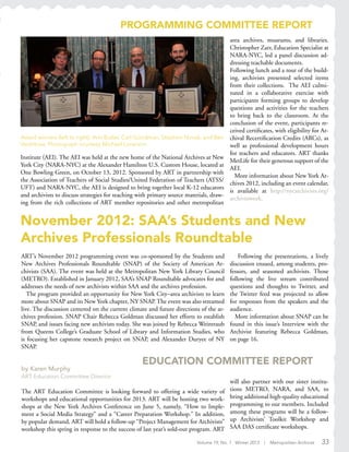 Volume 19, No. 1 Winter 2013 | Metropolitan Archivist 33
November 2012: SAA’s Students and New
Archives Professionals Roundtable
ART’s November 2012 programming event was co-sponsored by the Students and
New Archives Professionals Roundtable (SNAP) of the Society of American Ar-
chivists (SAA). The event was held at the Metropolitan New York Library Council
(METRO). Established in January 2012, SAA’s SNAP Roundtable advocates for and
addresses the needs of new archivists within SAA and the archives profession.
The program provided an opportunity for New York City–area archivists to learn
more about SNAP and its New York chapter, NY SNAP. The event was also streamed
live. The discussion centered on the current climate and future directions of the ar-
chives profession. SNAP Chair Rebecca Goldman discussed her efforts to establish
SNAP, and issues facing new archivists today. She was joined by Rebecca Weintraub
from Queens College’s Graduate School of Library and Information Studies, who
is focusing her capstone research project on SNAP, and Alexander Duryee of NY
SNAP.
Award winners (left to right): Ann Butler, Carl Goodman, Stephen Novak, and Ben
Vershbow. Photograph courtesy Michael Lorenzini.
EDUCATION COMMITTEE REPORT
by Karen Murphy
ART Education Committee Director
The ART Education Committee is looking forward to offering a wide variety of
workshops and educational opportunities for 2013. ART will be hosting two work-
shops at the New York Archives Conference on June 5, namely, “How to Imple-
ment a Social Media Strategy” and a “Career Preparation Workshop.” In addition,
by popular demand, ART will hold a follow-up “Project Management for Archivists”
workshop this spring in response to the success of last year’s sold-out program. ART
will also partner with our sister institu-
tions METRO, NARA, and SAA, to
bring additional high-quality educational
programming to our members. Included
among these programs will be a follow-
up Archivists’ Toolkit Workshop and
SAA DAS certificate workshops.
Following the presentations, a lively
discussion ensued, among students, pro-
fessors, and seasoned archivists. Those
following the live stream contributed
questions and thoughts to Twitter, and
the Twitter feed was projected to allow
for responses from the speakers and the
audience.
More information about SNAP can be
found in this issue’s Interview with the
Archivist featuring Rebecca Goldman,
on page 16.
Institute (AEI). The AEI was held at the new home of the National Archives at New
York City (NARA-NYC) at the Alexander Hamilton U.S. Custom House, located at
One Bowling Green, on October 13, 2012. Sponsored by ART in partnership with
the Association of Teachers of Social Studies/United Federation of Teachers (ATSS/
UFT) and NARA-NYC, the AEI is designed to bring together local K-12 educators
and archivists to discuss strategies for teaching with primary source materials, draw-
ing from the rich collections of ART member repositories and other metropolitan
area archives, museums, and libraries.
Christopher Zarr, Education Specialist at
NARA-NYC, led a panel discussion ad-
dressing teachable documents.
Following lunch and a tour of the build-
ing, archivists presented selected items
from their collections. The AEI culmi-
nated in a collaborative exercise with
participants forming groups to develop
questions and activities for the teachers
to bring back to the classroom. At the
conclusion of the event, participants re-
ceived certificates, with eligibility for Ar-
chival Recertification Credits (ARCs), as
well as professional development hours
for teachers and educators. ART thanks
MetLife for their generous support of the
AEI.
More information about New York Ar-
chives 2012, including an event calendar,
is available at http://nycarchivists.org/
archivesweek.
PROGRAMMING COMMITTEE REPORT
 