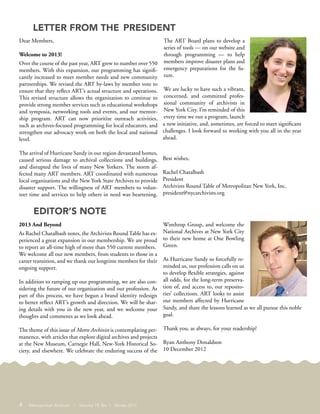Dear Members,
Welcome to 2013!
Over the course of the past year, ART grew to number over 550
members. With this expansion, our programming has signifi-
cantly increased to meet member needs and new community
partnerships. We revised the ART by-laws by member vote to
ensure that they reflect ART’s actual structure and operations.
This revised structure allows the organization to continue to
provide strong member services such as educational workshops
and symposia, networking tools and events, and our mentor-
ship program. ART can now prioritize outreach activities,
such as archives-focused programming for local educators, and
strengthen our advocacy work on both the local and national
level.
The arrival of Hurricane Sandy in our region devastated homes,
caused serious damage to archival collections and buildings,
and disrupted the lives of many New Yorkers. The storm af-
fected many ART members. ART coordinated with numerous
local organizations and the New York State Archives to provide
disaster support. The willingness of ART members to volun-
teer time and services to help others in need was heartening.
The ART Board plans to develop a
series of tools — on our website and
through programming — to help
members improve disaster plans and
emergency preparations for the fu-
ture.
We are lucky to have such a vibrant,
concerned, and committed profes-
sional community of archivists in
New York City. I’m reminded of this
every time we run a program, launch
a new initiative, and, sometimes, are forced to meet significant
challenges. I look forward to working with you all in the year
ahead.
Best wishes,
Rachel Chatalbash
President
Archivists Round Table of Metropolitan New York, Inc.
president@nycarchivists.org
2013 And Beyond
As Rachel Chatalbash notes, the Archivists Round Table has ex-
perienced a great expansion in our membership. We are proud
to report an all-time high of more than 550 current members.
We welcome all our new members, from students to those in a
career transition, and we thank our longtime members for their
ongoing support.
In addition to ramping up our programming, we are also con-
sidering the future of our organization and our profession. As
part of this process, we have begun a brand identity redesign
to better reflect ART’s growth and direction. We will be shar-
ing details with you in the new year, and we welcome your
thoughts and comments as we look ahead.
The theme of this issue of Metro Archivist is contemplating per-
manence, with articles that explore digital archives and projects
at the New Museum, Carnegie Hall, New-York Historical So-
ciety, and elsewhere. We celebrate the enduring success of the
Winthrop Group, and welcome the
National Archives at New York City
to their new home at One Bowling
Green.
As Hurricane Sandy so forcefully re-
minded us, our profession calls on us
to develop flexible strategies, against
all odds, for the long-term preserva-
tion of, and access to, our reposito-
ries’ collections. ART looks to assist
our members affected by Hurricane
Sandy, and share the lessons learned as we all pursue this noble
goal.
Thank you, as always, for your readership!
Ryan Anthony Donaldson
10 December 2012
LETTER FROM THE PRESIDENT
EDITOR’S NOTE
4 Metropolitan Archivist | Volume 19, No. 1 Winter 2013
 