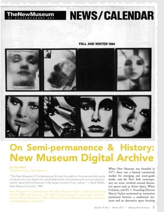 Volume 19, No. 1 Winter 2013 | Metropolitan Archivist 5
On Semi-permanence & History:
New Museum Digital Archive
by Tara Hart
Digital Archivist, New Museum
“The New Museum of Contemporary Art was founded on the premise that works
of art are not only objects for visual delectation and assessment, but are reposito-
ries for ideas that reverberate in the larger context of our culture.” — Brian Wallis,
New Museum Curator, 1984
When New Museum was founded in
1977, there was a limited commercial
market for emerging and avant-garde
works, and the New York contempo-
rary art scene revolved around alterna-
tive spaces such as Artists Space, White
Columns, and P.S. 1. Founding Director
Marcia Tucker envisioned an institution
positioned between a traditional mu-
seum and an alternative space focusing
New Museum of Contemporary Art. New Museum News / Calendar (Fall and
Winter 1984). New Museum, NY: 1984. Printed material. Cover image: Silvia Kol-
bowski, Model Pleasure V, 1983. Artwork © Silvia Kolbowski. Courtesy the artist
and New Museum, New York.
 