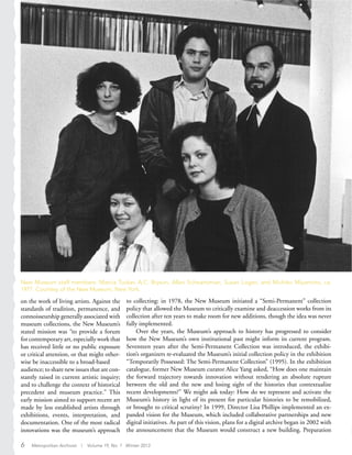 on the work of living artists. Against the
standards of tradition, permanence, and
connoisseurship generally associated with
museum collections, the New Museum’s
stated mission was “to provide a forum
for contemporary art, especially work that
has received little or no public exposure
or critical attention, or that might other-
wise be inaccessible to a broad-based
audience; to share new issues that are con-
stantly raised in current artistic inquiry;
and to challenge the context of historical
precedent and museum practice.” This
early mission aimed to support recent art
made by less established artists through
exhibitions, events, interpretation, and
documentation. One of the most radical
innovations was the museum’s approach
to collecting: in 1978, the New Museum initiated a “Semi-Permanent” collection
policy that allowed the Museum to critically examine and deaccession works from its
collection after ten years to make room for new additions, though the idea was never
fully implemented.
Over the years, the Museum’s approach to history has progressed to consider
how the New Museum’s own institutional past might inform its current program.
Seventeen years after the Semi-Permanent Collection was introduced, the exhibi-
tion’s organizers re-evaluated the Museum’s initial collection policy in the exhibition
“Temporarily Possessed: The Semi-Permanent Collection” (1995). In the exhibition
catalogue, former New Museum curator Alice Yang asked, “How does one maintain
the forward trajectory towards innovation without rendering an absolute rupture
between the old and the new and losing sight of the histories that contextualize
recent developments?” We might ask today: How do we represent and activate the
Museum’s history in light of its present for particular histories to be remobilized,
or brought to critical scrutiny? In 1999, Director Lisa Phillips implemented an ex-
panded vision for the Museum, which included collaborative partnerships and new
digital initiatives. As part of this vision, plans for a digital archive began in 2002 with
the announcement that the Museum would construct a new building. Preparation
New Museum staff members: Marcia Tucker, A.C. Bryson, Allan Schwartzman, Susan Logan, and Michiko Miyamoto, ca.
1977. Courtesy of the New Museum, New York.
6 Metropolitan Archivist | Volume 19, No. 1 Winter 2013
 