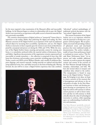 Ethyl Eichelberger, “The Decade Show: Performance Series,” 1990. Performance
view. Photograph by Dona Ann McAdams. Courtesy the artist and New Museum,
New York.
for the move required a close examination of the Museum’s offsite and inaccessible
holdings. As the Museum began to evaluate its relationship with its past, the Digital
Archive was conceived as an experiment with public access to historical materials that
were previously unavailable.
The common characterization of digital archives as “immaterial” frames them in
opposition to the analog. Rather than polarizing the digital and analog, the New
Museum conceives of the Digital Archive as an expansion of the reach of traditional
cultural objects by increasing their accessibility, reproduction, and use. The Digital
Archive is innovative in that it expands upon the interest in new forms of distribution
posed by conceptual and process art during the 1960s and 1970s. While the struc-
ture of the Digital Archive frames meaning and provides context by creating new
forms, it is nonetheless anchored within the material realities of documents, boxes,
and folders. Significant documentation of the organization remains unprocessed and
inaccessible to outside researchers — the collection is comprised of more than 300
linear feet of primary and secondary source materials, including papers from Marcia
Tucker, curator and AIDS activist William Olander, and a wealth of exhibition files,
press clippings, and research materials. Analog materials are ordered and described
using traditional series, box, and folder structure in the form of finding aids. Moving
forward, the aim will be to create a Digital Archive experience that truly combines
“old-school” archival methodologies of
traditional archival description with the
“new-school” digital culture.
The current incarnation of the Digital
Archive acts as an important milestone
with the potential to develop into a pro-
gressive archival program. We are partic-
ularly concerned with providing evidence
of ephemeral events and time-based
practices that resist traditional modes of
documentation. The archive includes a
wealth of traces from performance-based
or mediated art events, such as “The De-
cade Show: Performance Series.” As we
process and make available additional
materials, we work to present the original
content and context of the activities of
the New Museum through finding aids,
metadata, relationships, and links. We
have also invited others to interpret and
contribute ideas related to the archive.
This interpretation is found in essay
form on the Digital Archives “Features”
page. By bringing in new ideas, we hope
to create a narrative of the museum that
is heterogeneous and relevant to the art
and politics of today. As the New Muse-
um continues to foster and develop pro-
grams focusing on contemporary art, we
hope the archives will continue to inform
current practices as well as future initia-
tives and that we will continue to think
critically about the value of technological
innovation in archives, while expanding
upon our understanding of archival his-
tory and structures.
The New Museum gratefully acknowl-
edges the generous support of Andrew
W. Mellon Foundation, Bloomberg Phi-
lanthropies, Booth Ferris Foundation,
Henry Luce Foundation, and the Insti-
tute of Museum and Library Services
for making its re-imagined online initia-
tives possible.
Volume 19, No. 1 Winter 2013 | Metropolitan Archivist 7
 
