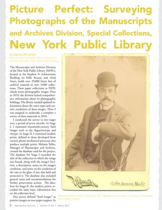 Picture Perfect: Surveying
Photographs of the Manuscripts
and Archives Division, Special Collections,
New York Public Library
by Valerie Wingfield
Manuscripts Specialist, Manuscripts and
Archives Division, New York Public Library
The Manuscripts and Archives Division
of the New York Public Library (NYPL),
located at the Stephen A. Schwarzman
Building on Fifth Avenue and 42nd
Street, holds over 29,000 linear feet of
archival material in over 3,000 collec-
tions. These paper collections at NYPL
inlude many photographic images. Prior
to 2010, the division lacked comprehen-
sive information about its photographic
holdings. The library needed updated in-
formation about the exact types and cur-
rent conditions of these images. Thus, I
was assigned to undertake a complete a
survey of these materials in 2010.
I conducted the survey in two stages
over a period of seven months. In Stage
I, I examined nineteenth-century hard
images such as the daguerreotype and
tintype. In Stage II, I examined modern
prints, defined as those developed from
current photo-mechanical processes that
produce multiple prints. Melanie Yolles,
Manager of Manuscripts and Archives,
created the database used for the project.
The database for Stage I recorded the
title of the collection in which the image
was found, along with the image’s loca-
tion, a description, notes on the image’s
condition, and notes on the condition of
the case or the glass, if any, that held and
protected it. The database also included
general notes and recommendations for
further preservation actions. The data-
base for Stage II, the modern prints, re-
corded the same basic information but
on the collection level.
Our survey defined “hard images” as
positive images on non-paper support. In
Albumen print of W.Z. Van Brunt. M.C. Murray Hyde papers. Courtesy of the New
York Public Library.
8 Metropolitan Archivist | Volume 19, No. 1 Winter 2013
 