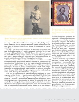 Volume 19, No. 1 Winter 2013 | Metropolitan Archivist 9
the survey, a number of materials fit into this category, including the daguerrotype,
tintype or ferrotype, and the ambrotype. Created by different mechanical methods,
these images are distinctive in both the type of image they produce and the way they
are enclosed.
The Stage I hard-image survey documented all of the single images made using
these photographic processes — a number that grew in 2008, when the New York
Genealogy and Biographical Society (NYG&B) donated their archives and books to
the New York Public Library. Tintypes comprised the majority of the images donated
by NYG&B. However, these early nineteenth-century photographic processes ac-
count for less than 2 percent of the total photographs in the division.
Results for this part of the survey showed that the division holds more than 200
of these early images: mostly tintypes, followed in number by daguerreotypes and
then ambrotypes. The final count for the hard images included 23 ambrotypes, 64
daguerreotypes, and 134 tintypes. One of the collections with largest number of
hard images is the Joseph H. Brewer Genealogical papers, with 68, mostly tintypes.
In addition, we found several notable images, including an ambrotype of President
Grover Cleveland (1837–1908). Often photographed as a robust middle-aged man
shot in profile, this image shows Cleveland as a young man.
Stage II — the examination of the modern photographic holdings of the Manu-
scripts and Archives Division — began immediately after Stage I. The division holds
thousands of modern paper-backed photographs, developed using a photo-mechani-
cal process. I undertook a broad overview, looking for quantity of images and unique
photographic processes. I also checked to see whether the images had already been
described in our finding aids. I found that albumen prints (identifiable by a yellow-
ish appearance from aging due to their egg base) and gelatin silver prints (the first of
what we would consider a modern photo printing process) are the most frequently
occurring photographic processes in the
collections. I also indentified a scattering
of other processes, including cyanotypes
(blueprints), salt prints, and platinum
prints. I also recorded several other phys-
ical formats, including the panoramic
print, glass plates, and lantern slides.
In this stage of the survey, I discovered
that the division holds two notable col-
lections with hundreds of these modern
images from New York’s two twentieth-
century World’s Fairs held in 1939–1940
and 1964–1965.
With the information we gleaned from
the survey, I was able to make final rec-
ommendations. I recommended, first,
that all the nineteenth-century images be
scanned and placed in the Digital Gal-
lery to provide the public with access. I
also recommended that fragile images be
treated by the Conservation Lab. In addi-
tion, I recommended that archivists keep
the survey database up to date by adding
information about photos in new collec-
tions during the processing stage. With
the results of the survey now in our com-
prehensive photographic database, we
are able to retain better intellectual and
physical control over the photographic
holdings in our paper collections.
Modern photographic print of unidentified girl. Joseph P. Smyth family papers.
Courtesy of the New York Public Library.
Rare ambrotype of Grover Cleveland
as a young man. Grover Cleveland pa-
pers. Courtesy of the New York Public
Library.
 