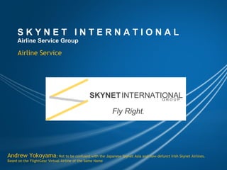 S K Y N E T   I N T E R N A T I O N A L Airline Service Group Airline Service Andrew Yokoyama ; Not to be confused with the Japanese Skynet Asia and now-defunct Irish Skynet Airlines. Based on the FlightGear Virtual Airline of the Same Name SKYNET   INTERNATIONAL G R O U P Fly Right . 