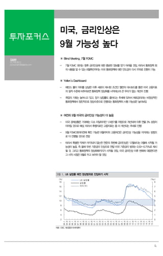 4
투자포커스
미국, 금리인상은
9월 가능성 높다
김승현
02.769.3912
economist1@daishin.com
※ Blind Meeting, 7월 FOMC
- 7월 FOMC 회의는 향후 금리인상에 대한 충분한 정보를 얻기 어려울 것임. 따라서 통화정책 회
의 내용을 알 수 있는 8월후반까지는 미국 통화정책에 대한 안도감이 다시 우위로 전환이 가능
※ Yellen’s Dashboard
- 에반스 룰이 의미를 상실한 이후 새로이 제시된 조건인 옐런의 대시보드를 통한 미국 고용지표
의 질적 수준에 비추어보면 통화정책 정상화를 시작하는데 큰 무리가 없는 개선이 진행
- 취업의 기회는 늘어나고 있고, 장기 실업률도 줄어드는 추세에 있어서 제로금리라는 비정상적인
통화정책에서 점진적으로 정상수준으로 진행되는 통화정책의 시행 가능성은 높아보임
※ 여전히 9월 미국의 금리인상 가능성이 더 높음
- 미국 경제상황은 기대에는 다소 미달하지만 1/4분기를 저점으로 개선되며 이후 연율 3% 성장이
이어질 것으로 예상. 따라서 후행지표인 고용지표는 좀 더 개선되는 추세로 진행
- 9월 FOMC회의이전에 확인 가능한 8월까지의 고용여건은 금리인상 가능성을 지지하는 방향으
로 더 진행될 것으로 전망
- 따라서 특별한 악재가 부각되지 않는한 연준의 첫번째 금리인상은 12월보다는 9월에 시작될 가
능성이 높음. 즉 올해 두번 기준금리 인상으로 연말 미국 기준금리 범위는 0.50~0.75%로 제시
될 것. 그리고 통화정책의 정상화패키지가 시작될 것임. 미국 금리인상 이후 변화에 대응한다면
그 시작 시점은 9월로 두고 보아야 할 것임
그림 1. U6 실업률 예전 정상범위로 진입하기 시작
0
1
2
3
4
5
6
7
8
2
4
6
8
10
12
14
16
18
94.1
94.9
95.5
96.1
96.9
97.5
98.1
98.9
99.5
00.1
00.9
01.5
02.1
02.9
03.5
04.1
04.9
05.5
06.1
06.9
07.5
08.1
08.9
09.5
10.1
10.9
11.5
12.1
12.9
13.5
14.1
14.9
15.5
(%p)(%) U6 실업률
실업률
차이(우)
자료: CEIC, 대신증권리서치센터
 