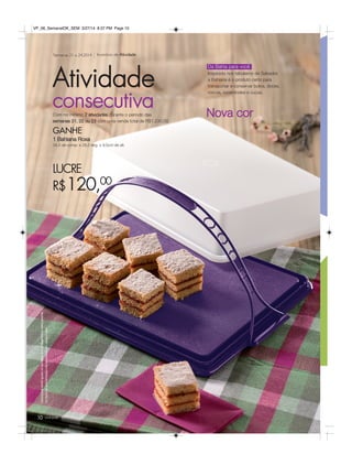 Incentivo de AtividadeSemanas 21 a 24.2014
LUCRE
R$120,00
Com no mínimo 2 atividades durante o período das
semanas 21, 22 ou 23 com uma venda total de R$1.230,00
GANHE
1 Bahiana Roxa
34,5 de comp. x 28,5 larg. x 9,5cm de alt.
Atividade
consecutiva
Osbrindesserãoiguaisousimilaresaosapresentadosnestapágina.
Ositensdeambientaçãonãoacompanhamosprodutos.
Da Bahia para você
Inspirada nos tabuleiros de Salvador,
a Bahiana é o produto certo para
transportar e conservar bolos, doces,
roscas, rocamboles e cucas.
Nova cor
você pode10
VP_06_SemanalOK_SEM 3/27/14 8:37 PM Page 10
 